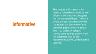 Informative
The majority of abstracts for
science-related manuscripts are
informative and are surrogates
for the research done. They are
single paragraphs that provide
the reader an overview of the
research paper and are about
100–150 words in length.
Conclusions can be drawn from
the abstracts and in the
recommendations written in the
last line.
 