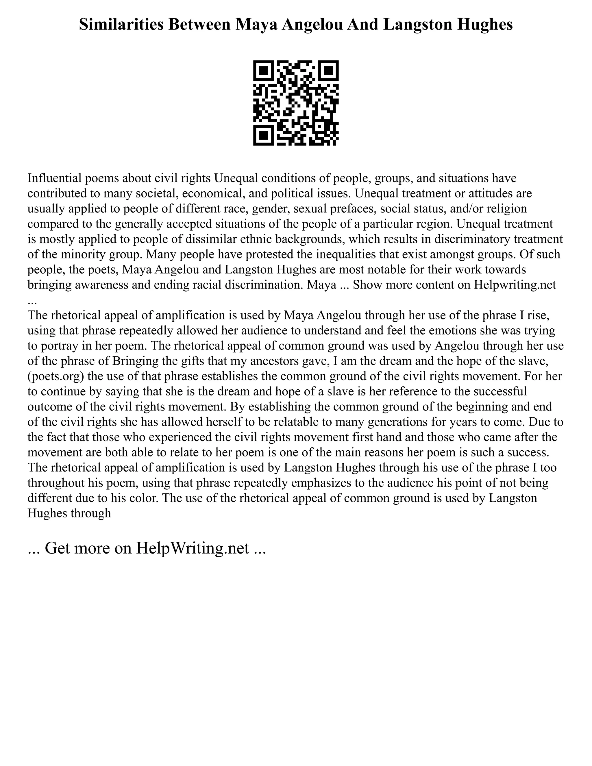Similarities Between Maya Angelou And Langston Hughes
Influential poems about civil rights Unequal conditions of people, groups, and situations have
contributed to many societal, economical, and political issues. Unequal treatment or attitudes are
usually applied to people of different race, gender, sexual prefaces, social status, and/or religion
compared to the generally accepted situations of the people of a particular region. Unequal treatment
is mostly applied to people of dissimilar ethnic backgrounds, which results in discriminatory treatment
of the minority group. Many people have protested the inequalities that exist amongst groups. Of such
people, the poets, Maya Angelou and Langston Hughes are most notable for their work towards
bringing awareness and ending racial discrimination. Maya ... Show more content on Helpwriting.net
...
The rhetorical appeal of amplification is used by Maya Angelou through her use of the phrase I rise,
using that phrase repeatedly allowed her audience to understand and feel the emotions she was trying
to portray in her poem. The rhetorical appeal of common ground was used by Angelou through her use
of the phrase of Bringing the gifts that my ancestors gave, I am the dream and the hope of the slave,
(poets.org) the use of that phrase establishes the common ground of the civil rights movement. For her
to continue by saying that she is the dream and hope of a slave is her reference to the successful
outcome of the civil rights movement. By establishing the common ground of the beginning and end
of the civil rights she has allowed herself to be relatable to many generations for years to come. Due to
the fact that those who experienced the civil rights movement first hand and those who came after the
movement are both able to relate to her poem is one of the main reasons her poem is such a success.
The rhetorical appeal of amplification is used by Langston Hughes through his use of the phrase I too
throughout his poem, using that phrase repeatedly emphasizes to the audience his point of not being
different due to his color. The use of the rhetorical appeal of common ground is used by Langston
Hughes through
... Get more on HelpWriting.net ...
 