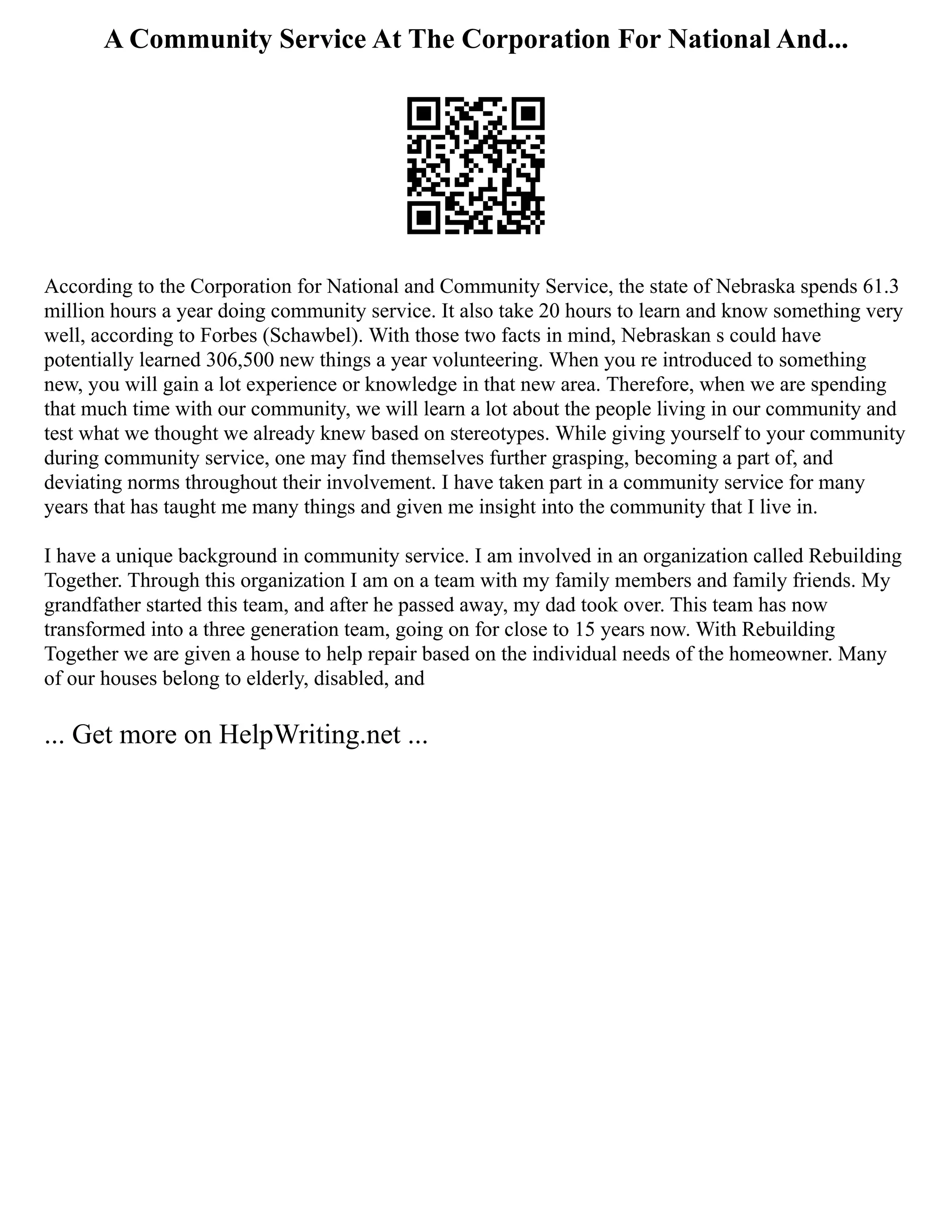 A Community Service At The Corporation For National And...
According to the Corporation for National and Community Service, the state of Nebraska spends 61.3
million hours a year doing community service. It also take 20 hours to learn and know something very
well, according to Forbes (Schawbel). With those two facts in mind, Nebraskan s could have
potentially learned 306,500 new things a year volunteering. When you re introduced to something
new, you will gain a lot experience or knowledge in that new area. Therefore, when we are spending
that much time with our community, we will learn a lot about the people living in our community and
test what we thought we already knew based on stereotypes. While giving yourself to your community
during community service, one may find themselves further grasping, becoming a part of, and
deviating norms throughout their involvement. I have taken part in a community service for many
years that has taught me many things and given me insight into the community that I live in.
I have a unique background in community service. I am involved in an organization called Rebuilding
Together. Through this organization I am on a team with my family members and family friends. My
grandfather started this team, and after he passed away, my dad took over. This team has now
transformed into a three generation team, going on for close to 15 years now. With Rebuilding
Together we are given a house to help repair based on the individual needs of the homeowner. Many
of our houses belong to elderly, disabled, and
... Get more on HelpWriting.net ...
 