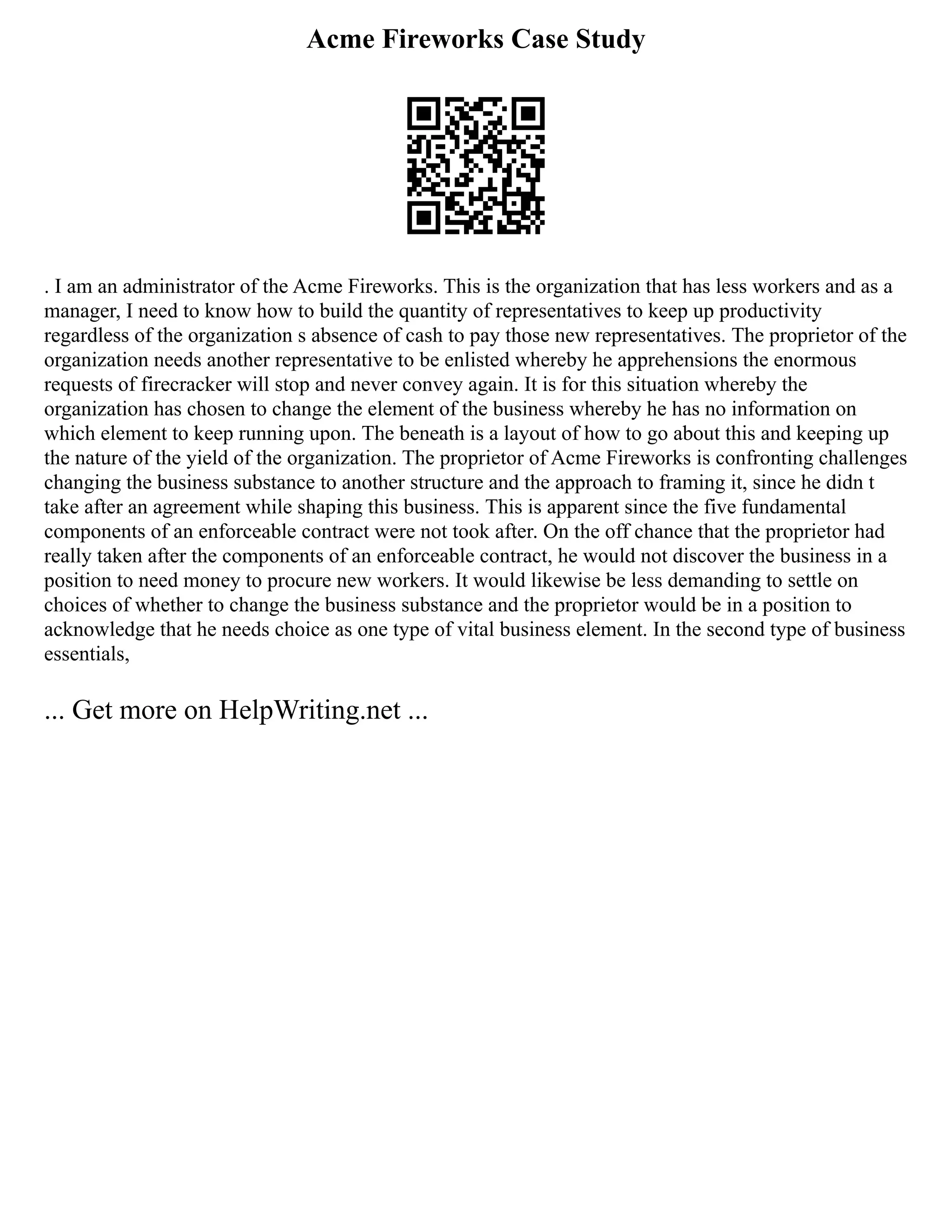 Acme Fireworks Case Study
. I am an administrator of the Acme Fireworks. This is the organization that has less workers and as a
manager, I need to know how to build the quantity of representatives to keep up productivity
regardless of the organization s absence of cash to pay those new representatives. The proprietor of the
organization needs another representative to be enlisted whereby he apprehensions the enormous
requests of firecracker will stop and never convey again. It is for this situation whereby the
organization has chosen to change the element of the business whereby he has no information on
which element to keep running upon. The beneath is a layout of how to go about this and keeping up
the nature of the yield of the organization. The proprietor of Acme Fireworks is confronting challenges
changing the business substance to another structure and the approach to framing it, since he didn t
take after an agreement while shaping this business. This is apparent since the five fundamental
components of an enforceable contract were not took after. On the off chance that the proprietor had
really taken after the components of an enforceable contract, he would not discover the business in a
position to need money to procure new workers. It would likewise be less demanding to settle on
choices of whether to change the business substance and the proprietor would be in a position to
acknowledge that he needs choice as one type of vital business element. In the second type of business
essentials,
... Get more on HelpWriting.net ...
 