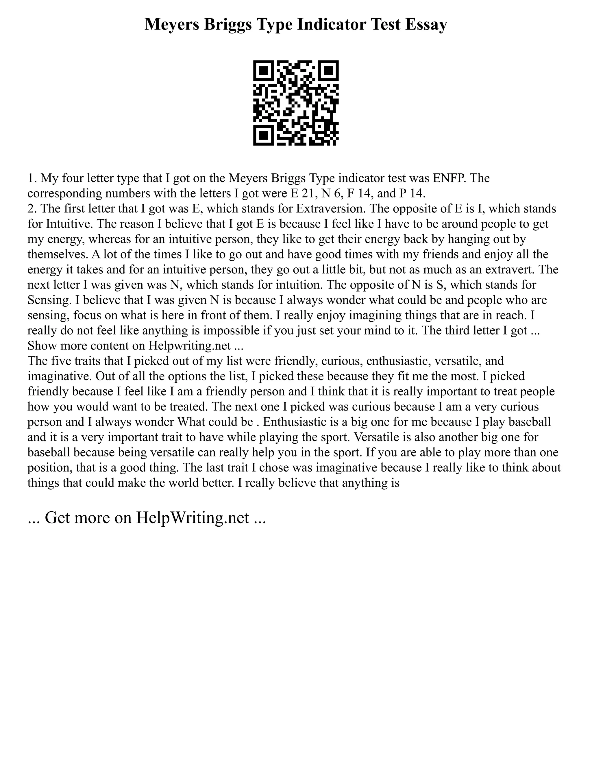 Meyers Briggs Type Indicator Test Essay
1. My four letter type that I got on the Meyers Briggs Type indicator test was ENFP. The
corresponding numbers with the letters I got were E 21, N 6, F 14, and P 14.
2. The first letter that I got was E, which stands for Extraversion. The opposite of E is I, which stands
for Intuitive. The reason I believe that I got E is because I feel like I have to be around people to get
my energy, whereas for an intuitive person, they like to get their energy back by hanging out by
themselves. A lot of the times I like to go out and have good times with my friends and enjoy all the
energy it takes and for an intuitive person, they go out a little bit, but not as much as an extravert. The
next letter I was given was N, which stands for intuition. The opposite of N is S, which stands for
Sensing. I believe that I was given N is because I always wonder what could be and people who are
sensing, focus on what is here in front of them. I really enjoy imagining things that are in reach. I
really do not feel like anything is impossible if you just set your mind to it. The third letter I got ...
Show more content on Helpwriting.net ...
The five traits that I picked out of my list were friendly, curious, enthusiastic, versatile, and
imaginative. Out of all the options the list, I picked these because they fit me the most. I picked
friendly because I feel like I am a friendly person and I think that it is really important to treat people
how you would want to be treated. The next one I picked was curious because I am a very curious
person and I always wonder What could be . Enthusiastic is a big one for me because I play baseball
and it is a very important trait to have while playing the sport. Versatile is also another big one for
baseball because being versatile can really help you in the sport. If you are able to play more than one
position, that is a good thing. The last trait I chose was imaginative because I really like to think about
things that could make the world better. I really believe that anything is
... Get more on HelpWriting.net ...
 