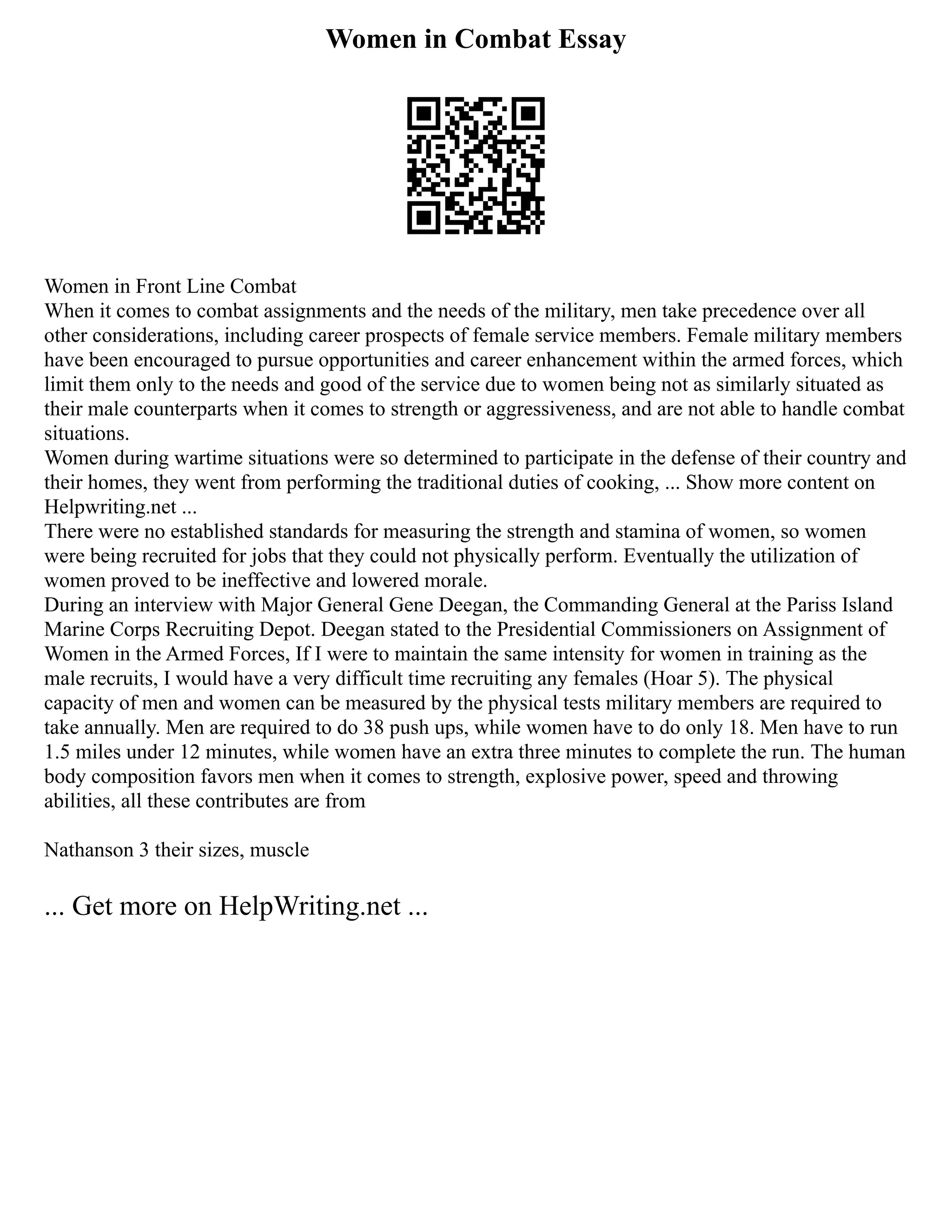 Women in Combat Essay
Women in Front Line Combat
When it comes to combat assignments and the needs of the military, men take precedence over all
other considerations, including career prospects of female service members. Female military members
have been encouraged to pursue opportunities and career enhancement within the armed forces, which
limit them only to the needs and good of the service due to women being not as similarly situated as
their male counterparts when it comes to strength or aggressiveness, and are not able to handle combat
situations.
Women during wartime situations were so determined to participate in the defense of their country and
their homes, they went from performing the traditional duties of cooking, ... Show more content on
Helpwriting.net ...
There were no established standards for measuring the strength and stamina of women, so women
were being recruited for jobs that they could not physically perform. Eventually the utilization of
women proved to be ineffective and lowered morale.
During an interview with Major General Gene Deegan, the Commanding General at the Pariss Island
Marine Corps Recruiting Depot. Deegan stated to the Presidential Commissioners on Assignment of
Women in the Armed Forces, If I were to maintain the same intensity for women in training as the
male recruits, I would have a very difficult time recruiting any females (Hoar 5). The physical
capacity of men and women can be measured by the physical tests military members are required to
take annually. Men are required to do 38 push ups, while women have to do only 18. Men have to run
1.5 miles under 12 minutes, while women have an extra three minutes to complete the run. The human
body composition favors men when it comes to strength, explosive power, speed and throwing
abilities, all these contributes are from
Nathanson 3 their sizes, muscle
... Get more on HelpWriting.net ...
 