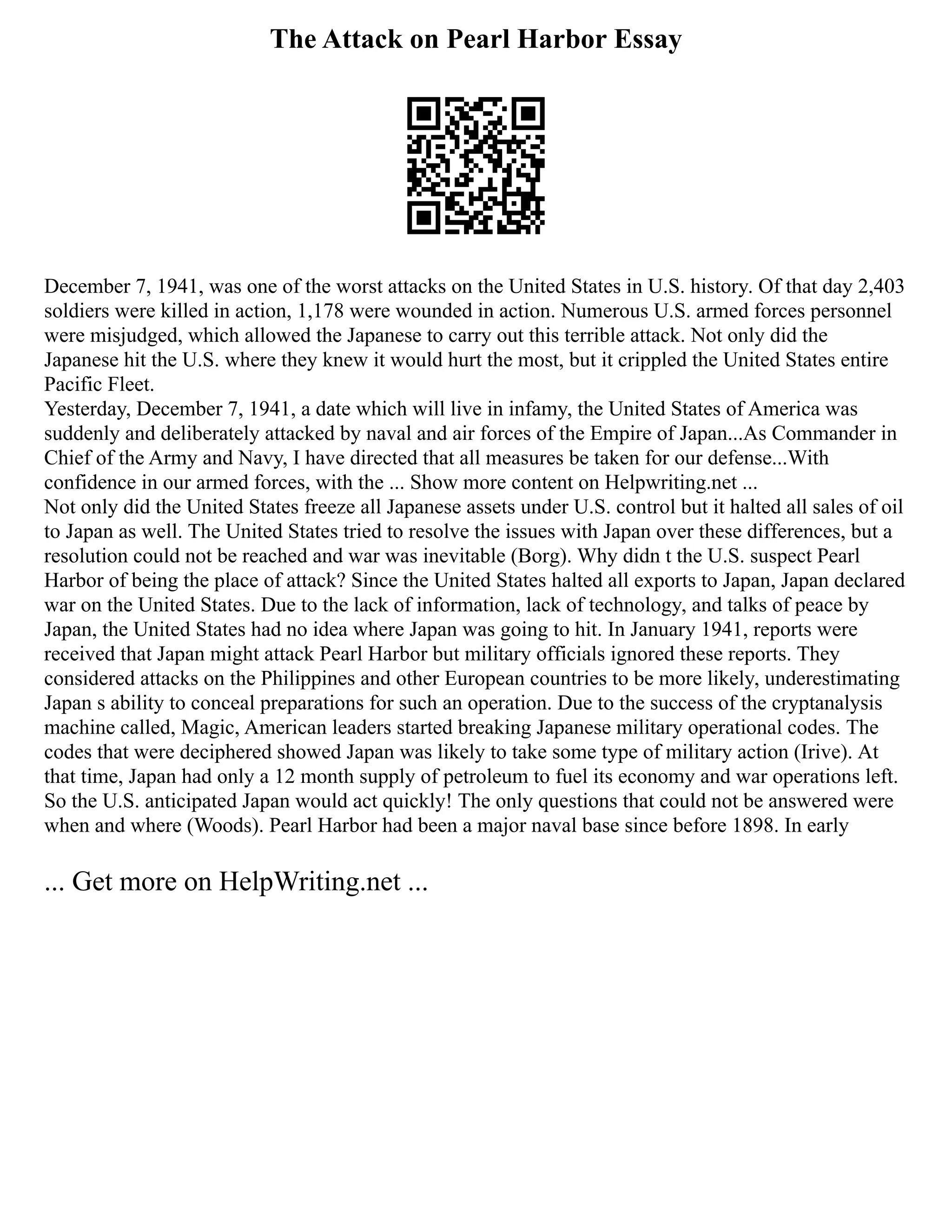 The Attack on Pearl Harbor Essay
December 7, 1941, was one of the worst attacks on the United States in U.S. history. Of that day 2,403
soldiers were killed in action, 1,178 were wounded in action. Numerous U.S. armed forces personnel
were misjudged, which allowed the Japanese to carry out this terrible attack. Not only did the
Japanese hit the U.S. where they knew it would hurt the most, but it crippled the United States entire
Pacific Fleet.
Yesterday, December 7, 1941, a date which will live in infamy, the United States of America was
suddenly and deliberately attacked by naval and air forces of the Empire of Japan...As Commander in
Chief of the Army and Navy, I have directed that all measures be taken for our defense...With
confidence in our armed forces, with the ... Show more content on Helpwriting.net ...
Not only did the United States freeze all Japanese assets under U.S. control but it halted all sales of oil
to Japan as well. The United States tried to resolve the issues with Japan over these differences, but a
resolution could not be reached and war was inevitable (Borg). Why didn t the U.S. suspect Pearl
Harbor of being the place of attack? Since the United States halted all exports to Japan, Japan declared
war on the United States. Due to the lack of information, lack of technology, and talks of peace by
Japan, the United States had no idea where Japan was going to hit. In January 1941, reports were
received that Japan might attack Pearl Harbor but military officials ignored these reports. They
considered attacks on the Philippines and other European countries to be more likely, underestimating
Japan s ability to conceal preparations for such an operation. Due to the success of the cryptanalysis
machine called, Magic, American leaders started breaking Japanese military operational codes. The
codes that were deciphered showed Japan was likely to take some type of military action (Irive). At
that time, Japan had only a 12 month supply of petroleum to fuel its economy and war operations left.
So the U.S. anticipated Japan would act quickly! The only questions that could not be answered were
when and where (Woods). Pearl Harbor had been a major naval base since before 1898. In early
... Get more on HelpWriting.net ...
 