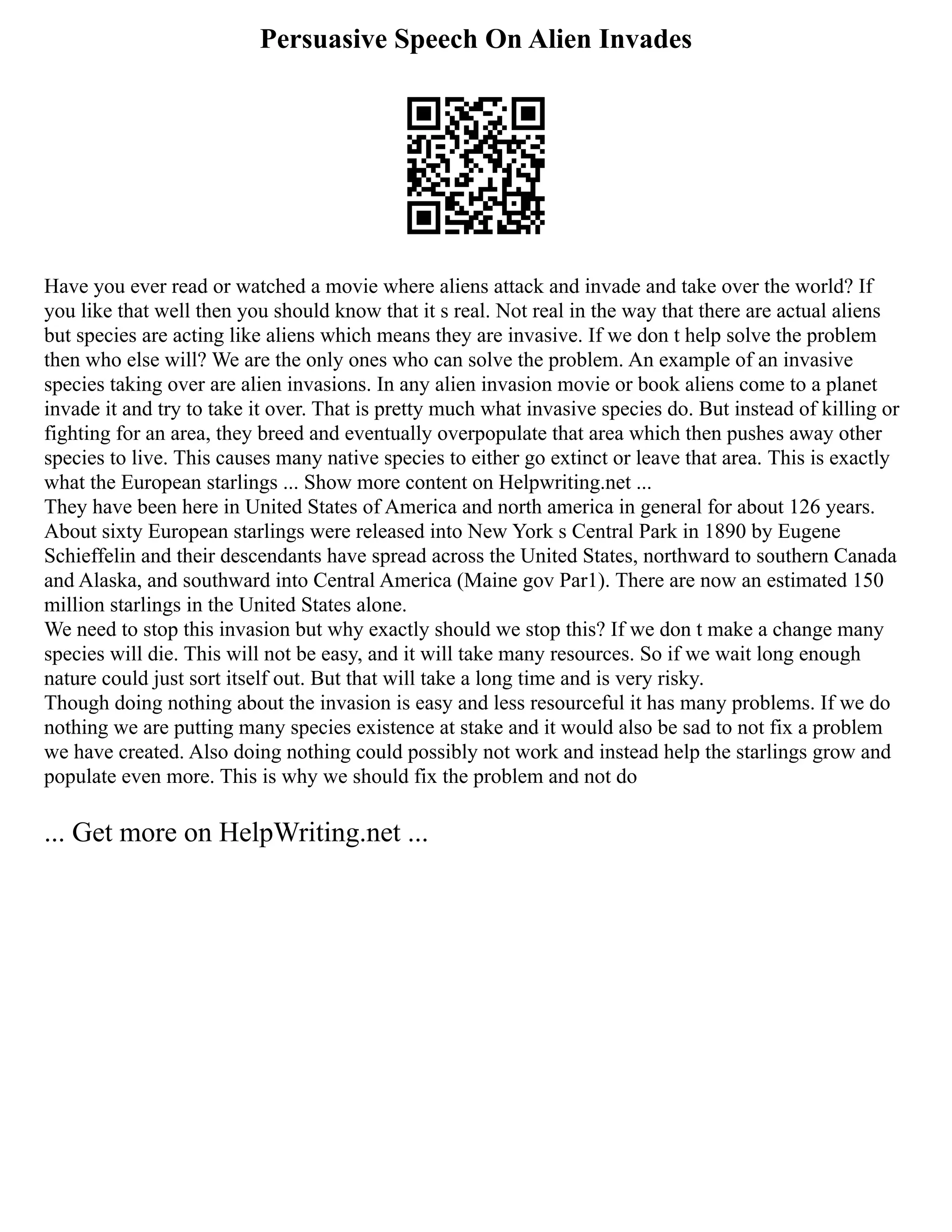 Persuasive Speech On Alien Invades
Have you ever read or watched a movie where aliens attack and invade and take over the world? If
you like that well then you should know that it s real. Not real in the way that there are actual aliens
but species are acting like aliens which means they are invasive. If we don t help solve the problem
then who else will? We are the only ones who can solve the problem. An example of an invasive
species taking over are alien invasions. In any alien invasion movie or book aliens come to a planet
invade it and try to take it over. That is pretty much what invasive species do. But instead of killing or
fighting for an area, they breed and eventually overpopulate that area which then pushes away other
species to live. This causes many native species to either go extinct or leave that area. This is exactly
what the European starlings ... Show more content on Helpwriting.net ...
They have been here in United States of America and north america in general for about 126 years.
About sixty European starlings were released into New York s Central Park in 1890 by Eugene
Schieffelin and their descendants have spread across the United States, northward to southern Canada
and Alaska, and southward into Central America (Maine gov Par1). There are now an estimated 150
million starlings in the United States alone.
We need to stop this invasion but why exactly should we stop this? If we don t make a change many
species will die. This will not be easy, and it will take many resources. So if we wait long enough
nature could just sort itself out. But that will take a long time and is very risky.
Though doing nothing about the invasion is easy and less resourceful it has many problems. If we do
nothing we are putting many species existence at stake and it would also be sad to not fix a problem
we have created. Also doing nothing could possibly not work and instead help the starlings grow and
populate even more. This is why we should fix the problem and not do
... Get more on HelpWriting.net ...
 