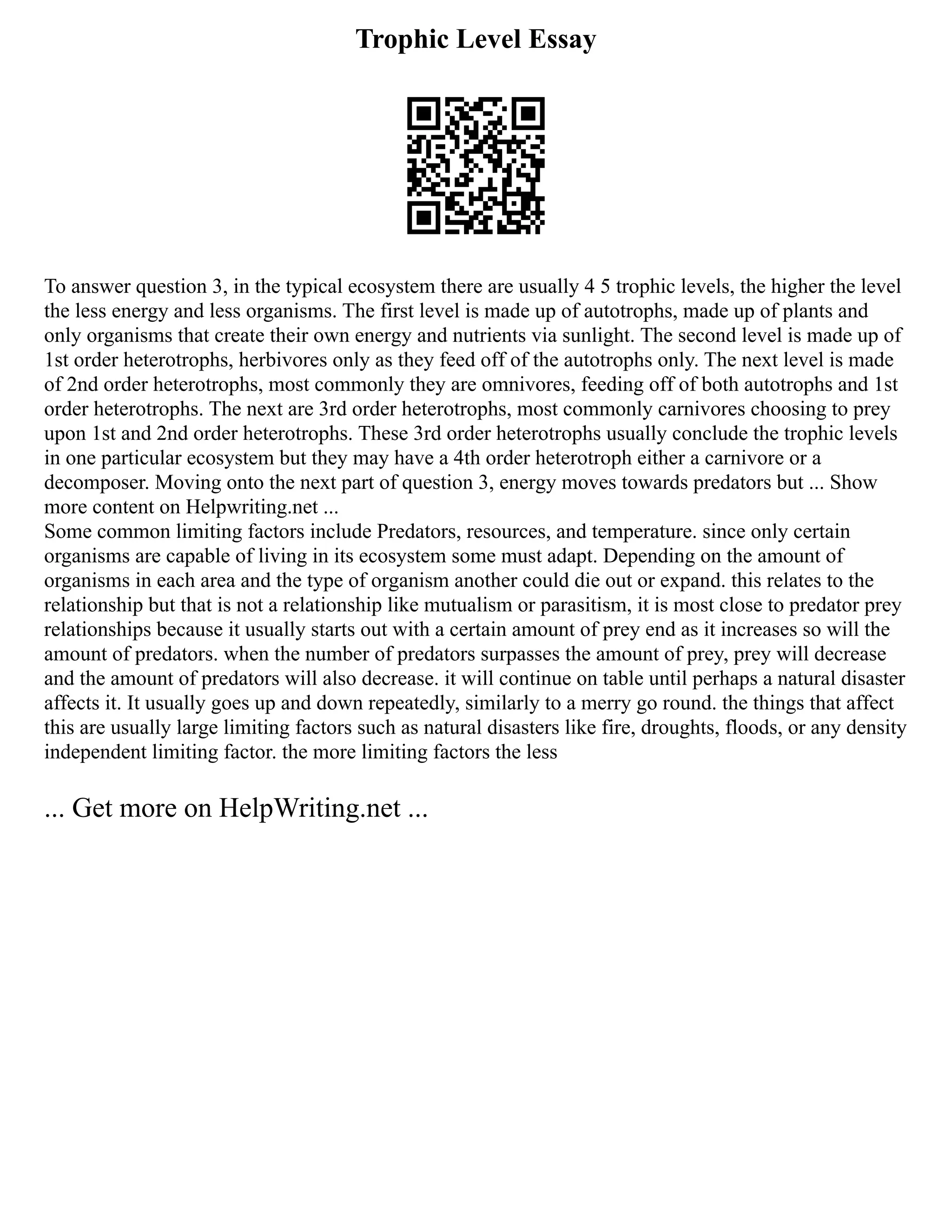 Trophic Level Essay
To answer question 3, in the typical ecosystem there are usually 4 5 trophic levels, the higher the level
the less energy and less organisms. The first level is made up of autotrophs, made up of plants and
only organisms that create their own energy and nutrients via sunlight. The second level is made up of
1st order heterotrophs, herbivores only as they feed off of the autotrophs only. The next level is made
of 2nd order heterotrophs, most commonly they are omnivores, feeding off of both autotrophs and 1st
order heterotrophs. The next are 3rd order heterotrophs, most commonly carnivores choosing to prey
upon 1st and 2nd order heterotrophs. These 3rd order heterotrophs usually conclude the trophic levels
in one particular ecosystem but they may have a 4th order heterotroph either a carnivore or a
decomposer. Moving onto the next part of question 3, energy moves towards predators but ... Show
more content on Helpwriting.net ...
Some common limiting factors include Predators, resources, and temperature. since only certain
organisms are capable of living in its ecosystem some must adapt. Depending on the amount of
organisms in each area and the type of organism another could die out or expand. this relates to the
relationship but that is not a relationship like mutualism or parasitism, it is most close to predator prey
relationships because it usually starts out with a certain amount of prey end as it increases so will the
amount of predators. when the number of predators surpasses the amount of prey, prey will decrease
and the amount of predators will also decrease. it will continue on table until perhaps a natural disaster
affects it. It usually goes up and down repeatedly, similarly to a merry go round. the things that affect
this are usually large limiting factors such as natural disasters like fire, droughts, floods, or any density
independent limiting factor. the more limiting factors the less
... Get more on HelpWriting.net ...
 