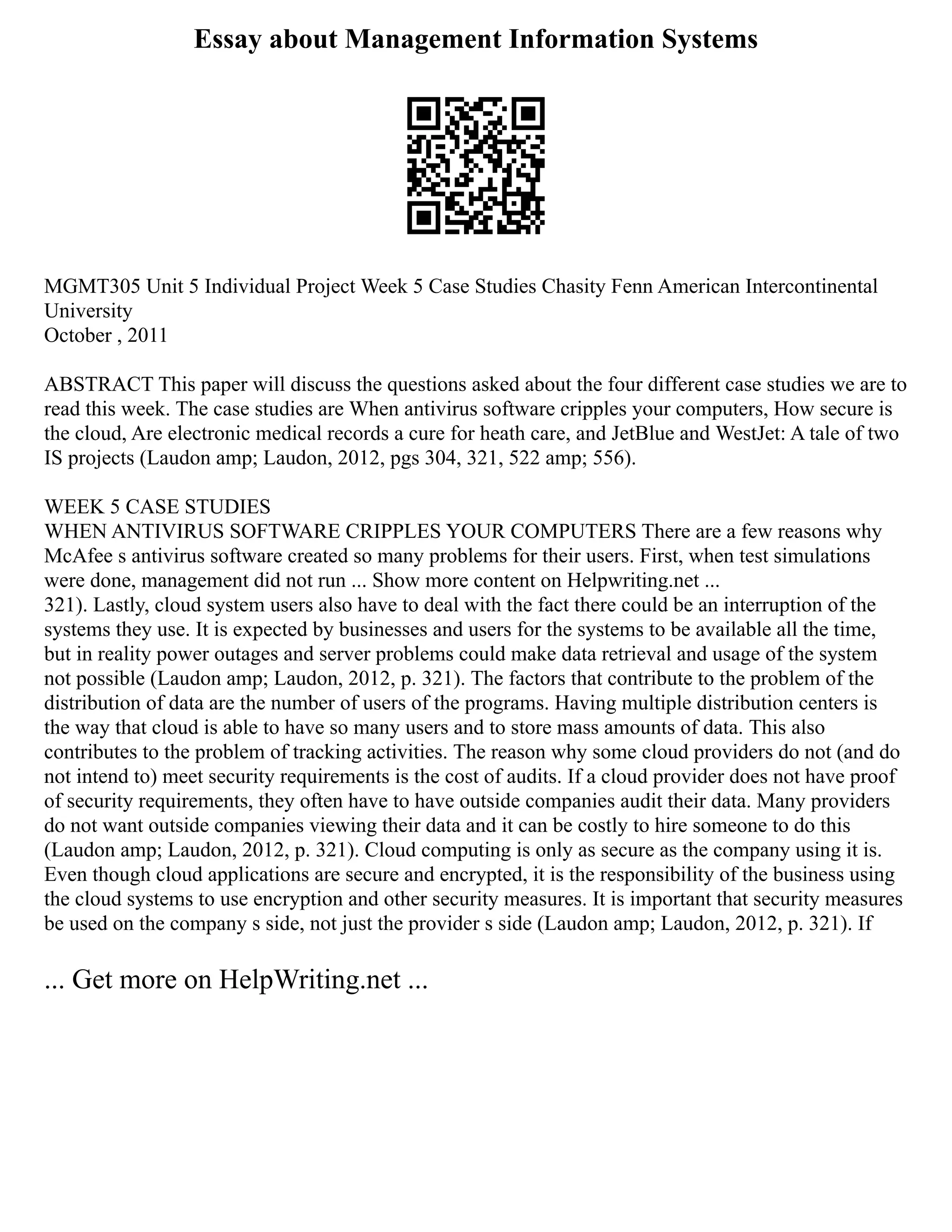 Essay about Management Information Systems
MGMT305 Unit 5 Individual Project Week 5 Case Studies Chasity Fenn American Intercontinental
University
October , 2011
ABSTRACT This paper will discuss the questions asked about the four different case studies we are to
read this week. The case studies are When antivirus software cripples your computers, How secure is
the cloud, Are electronic medical records a cure for heath care, and JetBlue and WestJet: A tale of two
IS projects (Laudon amp; Laudon, 2012, pgs 304, 321, 522 amp; 556).
WEEK 5 CASE STUDIES
WHEN ANTIVIRUS SOFTWARE CRIPPLES YOUR COMPUTERS There are a few reasons why
McAfee s antivirus software created so many problems for their users. First, when test simulations
were done, management did not run ... Show more content on Helpwriting.net ...
321). Lastly, cloud system users also have to deal with the fact there could be an interruption of the
systems they use. It is expected by businesses and users for the systems to be available all the time,
but in reality power outages and server problems could make data retrieval and usage of the system
not possible (Laudon amp; Laudon, 2012, p. 321). The factors that contribute to the problem of the
distribution of data are the number of users of the programs. Having multiple distribution centers is
the way that cloud is able to have so many users and to store mass amounts of data. This also
contributes to the problem of tracking activities. The reason why some cloud providers do not (and do
not intend to) meet security requirements is the cost of audits. If a cloud provider does not have proof
of security requirements, they often have to have outside companies audit their data. Many providers
do not want outside companies viewing their data and it can be costly to hire someone to do this
(Laudon amp; Laudon, 2012, p. 321). Cloud computing is only as secure as the company using it is.
Even though cloud applications are secure and encrypted, it is the responsibility of the business using
the cloud systems to use encryption and other security measures. It is important that security measures
be used on the company s side, not just the provider s side (Laudon amp; Laudon, 2012, p. 321). If
... Get more on HelpWriting.net ...
 