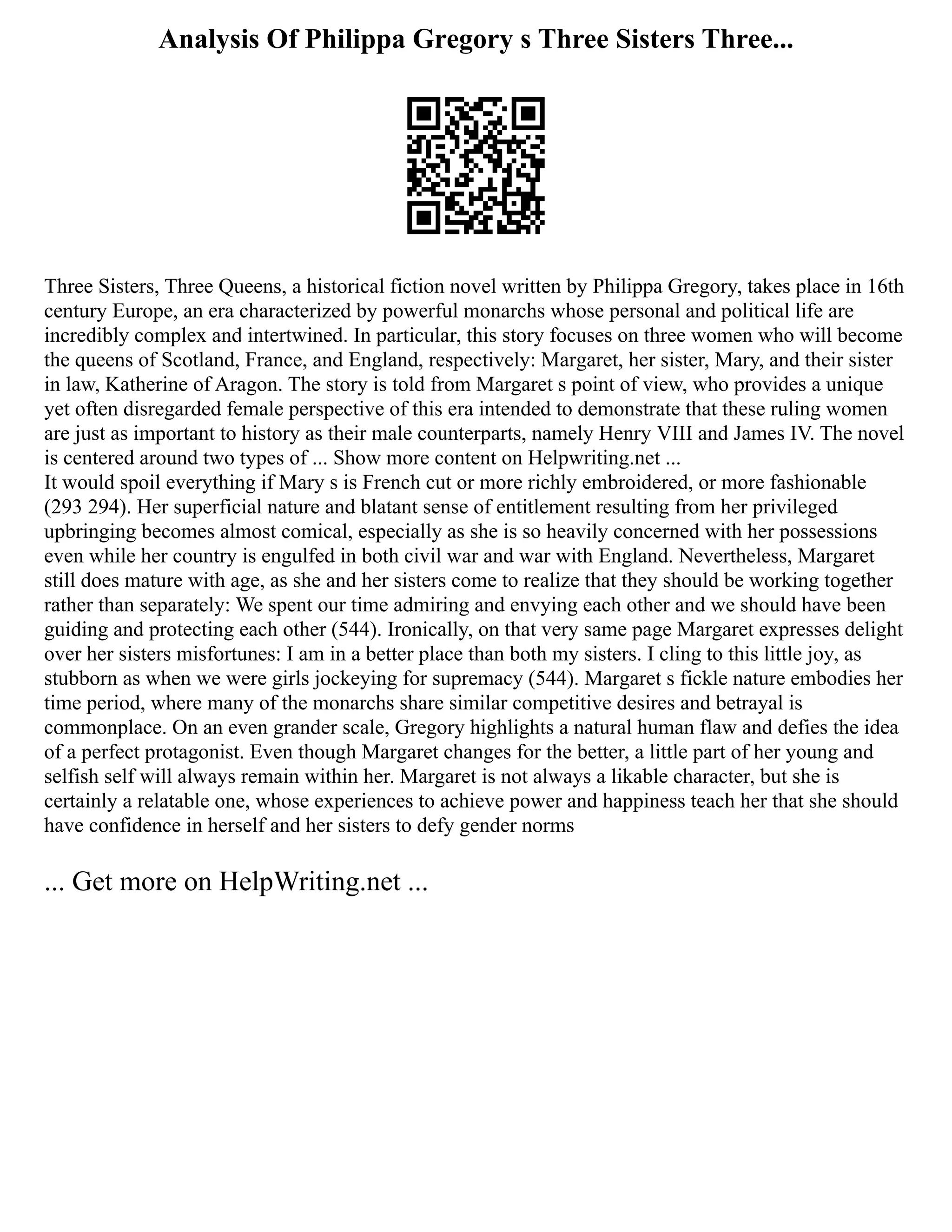 Analysis Of Philippa Gregory s Three Sisters Three...
Three Sisters, Three Queens, a historical fiction novel written by Philippa Gregory, takes place in 16th
century Europe, an era characterized by powerful monarchs whose personal and political life are
incredibly complex and intertwined. In particular, this story focuses on three women who will become
the queens of Scotland, France, and England, respectively: Margaret, her sister, Mary, and their sister
in law, Katherine of Aragon. The story is told from Margaret s point of view, who provides a unique
yet often disregarded female perspective of this era intended to demonstrate that these ruling women
are just as important to history as their male counterparts, namely Henry VIII and James IV. The novel
is centered around two types of ... Show more content on Helpwriting.net ...
It would spoil everything if Mary s is French cut or more richly embroidered, or more fashionable
(293 294). Her superficial nature and blatant sense of entitlement resulting from her privileged
upbringing becomes almost comical, especially as she is so heavily concerned with her possessions
even while her country is engulfed in both civil war and war with England. Nevertheless, Margaret
still does mature with age, as she and her sisters come to realize that they should be working together
rather than separately: We spent our time admiring and envying each other and we should have been
guiding and protecting each other (544). Ironically, on that very same page Margaret expresses delight
over her sisters misfortunes: I am in a better place than both my sisters. I cling to this little joy, as
stubborn as when we were girls jockeying for supremacy (544). Margaret s fickle nature embodies her
time period, where many of the monarchs share similar competitive desires and betrayal is
commonplace. On an even grander scale, Gregory highlights a natural human flaw and defies the idea
of a perfect protagonist. Even though Margaret changes for the better, a little part of her young and
selfish self will always remain within her. Margaret is not always a likable character, but she is
certainly a relatable one, whose experiences to achieve power and happiness teach her that she should
have confidence in herself and her sisters to defy gender norms
... Get more on HelpWriting.net ...
 