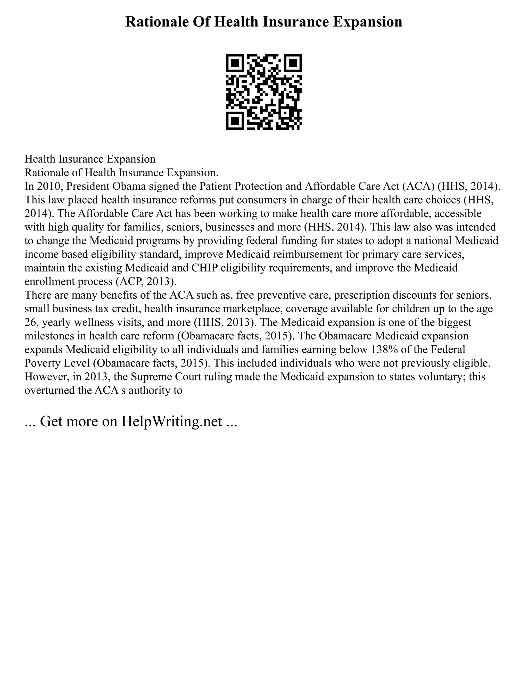Rationale Of Health Insurance Expansion
Health Insurance Expansion
Rationale of Health Insurance Expansion.
In 2010, President Obama signed the Patient Protection and Affordable Care Act (ACA) (HHS, 2014).
This law placed health insurance reforms put consumers in charge of their health care choices (HHS,
2014). The Affordable Care Act has been working to make health care more affordable, accessible
with high quality for families, seniors, businesses and more (HHS, 2014). This law also was intended
to change the Medicaid programs by providing federal funding for states to adopt a national Medicaid
income based eligibility standard, improve Medicaid reimbursement for primary care services,
maintain the existing Medicaid and CHIP eligibility requirements, and improve the Medicaid
enrollment process (ACP, 2013).
There are many benefits of the ACA such as, free preventive care, prescription discounts for seniors,
small business tax credit, health insurance marketplace, coverage available for children up to the age
26, yearly wellness visits, and more (HHS, 2013). The Medicaid expansion is one of the biggest
milestones in health care reform (Obamacare facts, 2015). The Obamacare Medicaid expansion
expands Medicaid eligibility to all individuals and families earning below 138% of the Federal
Poverty Level (Obamacare facts, 2015). This included individuals who were not previously eligible.
However, in 2013, the Supreme Court ruling made the Medicaid expansion to states voluntary; this
overturned the ACA s authority to
... Get more on HelpWriting.net ...
 