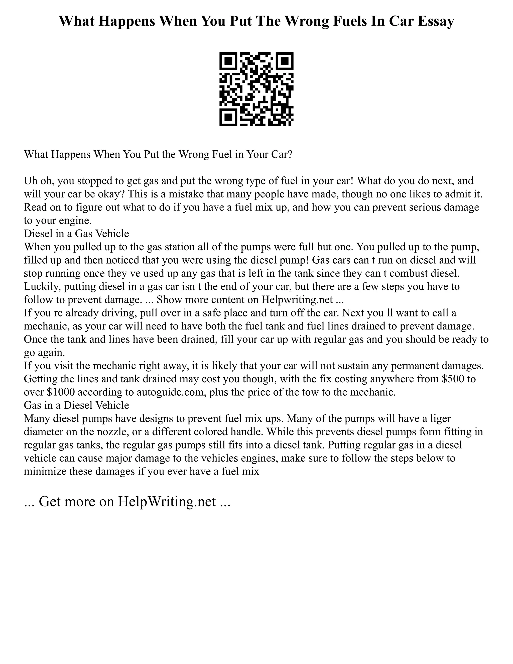 What Happens When You Put The Wrong Fuels In Car Essay
What Happens When You Put the Wrong Fuel in Your Car?
Uh oh, you stopped to get gas and put the wrong type of fuel in your car! What do you do next, and
will your car be okay? This is a mistake that many people have made, though no one likes to admit it.
Read on to figure out what to do if you have a fuel mix up, and how you can prevent serious damage
to your engine.
Diesel in a Gas Vehicle
When you pulled up to the gas station all of the pumps were full but one. You pulled up to the pump,
filled up and then noticed that you were using the diesel pump! Gas cars can t run on diesel and will
stop running once they ve used up any gas that is left in the tank since they can t combust diesel.
Luckily, putting diesel in a gas car isn t the end of your car, but there are a few steps you have to
follow to prevent damage. ... Show more content on Helpwriting.net ...
If you re already driving, pull over in a safe place and turn off the car. Next you ll want to call a
mechanic, as your car will need to have both the fuel tank and fuel lines drained to prevent damage.
Once the tank and lines have been drained, fill your car up with regular gas and you should be ready to
go again.
If you visit the mechanic right away, it is likely that your car will not sustain any permanent damages.
Getting the lines and tank drained may cost you though, with the fix costing anywhere from $500 to
over $1000 according to autoguide.com, plus the price of the tow to the mechanic.
Gas in a Diesel Vehicle
Many diesel pumps have designs to prevent fuel mix ups. Many of the pumps will have a liger
diameter on the nozzle, or a different colored handle. While this prevents diesel pumps form fitting in
regular gas tanks, the regular gas pumps still fits into a diesel tank. Putting regular gas in a diesel
vehicle can cause major damage to the vehicles engines, make sure to follow the steps below to
minimize these damages if you ever have a fuel mix
... Get more on HelpWriting.net ...
 