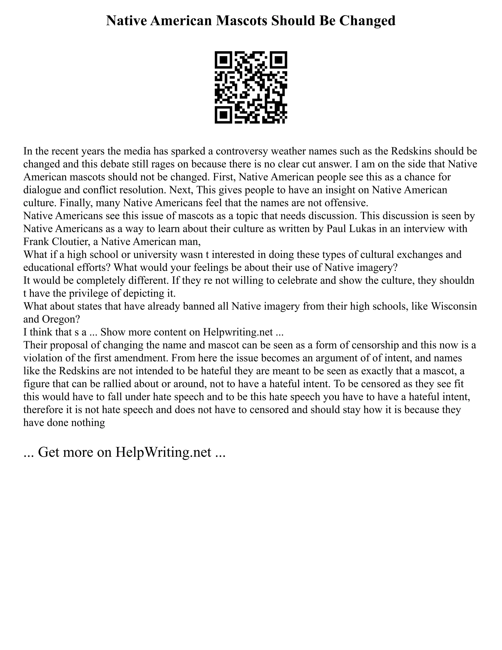 Native American Mascots Should Be Changed
In the recent years the media has sparked a controversy weather names such as the Redskins should be
changed and this debate still rages on because there is no clear cut answer. I am on the side that Native
American mascots should not be changed. First, Native American people see this as a chance for
dialogue and conflict resolution. Next, This gives people to have an insight on Native American
culture. Finally, many Native Americans feel that the names are not offensive.
Native Americans see this issue of mascots as a topic that needs discussion. This discussion is seen by
Native Americans as a way to learn about their culture as written by Paul Lukas in an interview with
Frank Cloutier, a Native American man,
What if a high school or university wasn t interested in doing these types of cultural exchanges and
educational efforts? What would your feelings be about their use of Native imagery?
It would be completely different. If they re not willing to celebrate and show the culture, they shouldn
t have the privilege of depicting it.
What about states that have already banned all Native imagery from their high schools, like Wisconsin
and Oregon?
I think that s a ... Show more content on Helpwriting.net ...
Their proposal of changing the name and mascot can be seen as a form of censorship and this now is a
violation of the first amendment. From here the issue becomes an argument of of intent, and names
like the Redskins are not intended to be hateful they are meant to be seen as exactly that a mascot, a
figure that can be rallied about or around, not to have a hateful intent. To be censored as they see fit
this would have to fall under hate speech and to be this hate speech you have to have a hateful intent,
therefore it is not hate speech and does not have to censored and should stay how it is because they
have done nothing
... Get more on HelpWriting.net ...
 