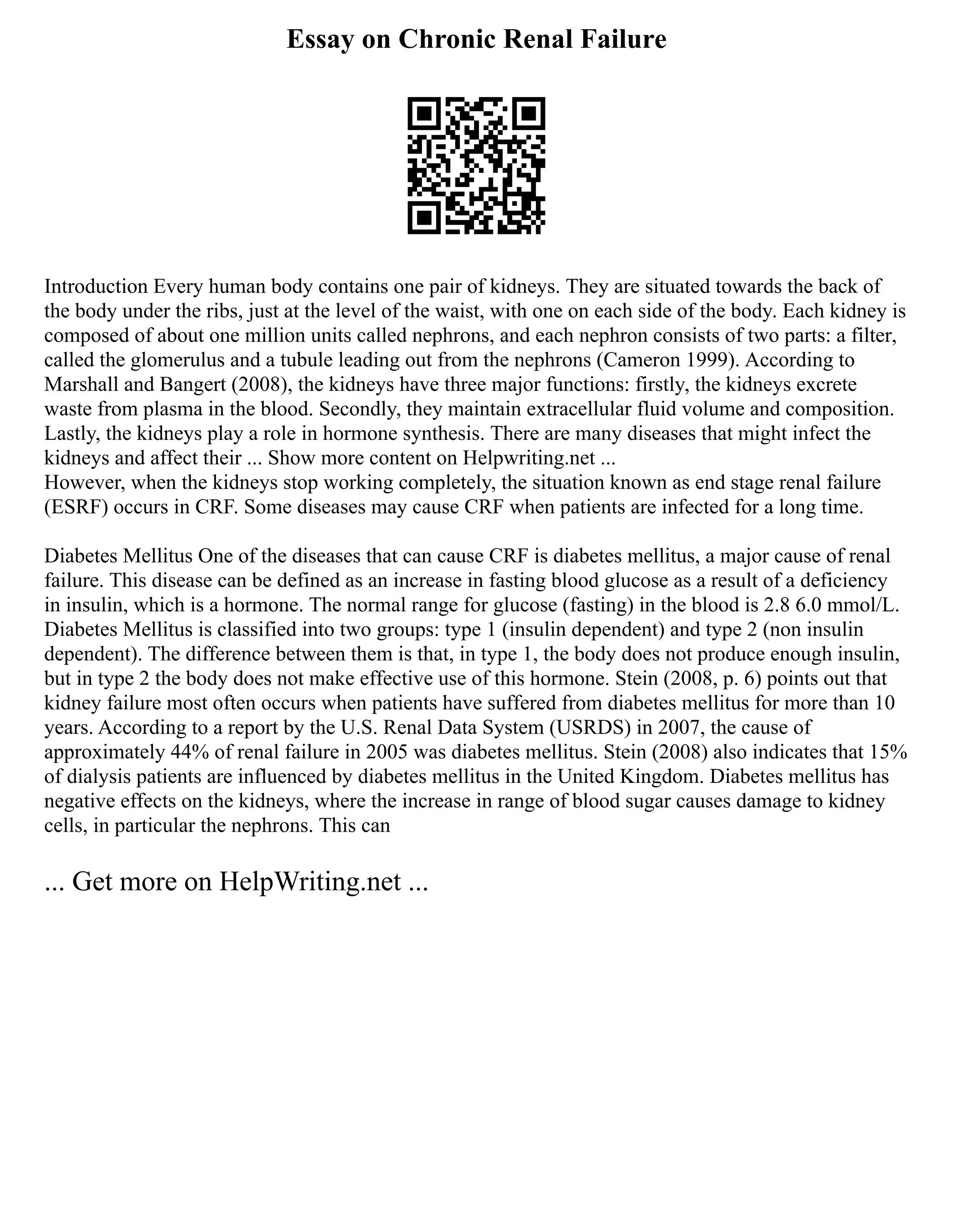 Essay on Chronic Renal Failure
Introduction Every human body contains one pair of kidneys. They are situated towards the back of
the body under the ribs, just at the level of the waist, with one on each side of the body. Each kidney is
composed of about one million units called nephrons, and each nephron consists of two parts: a filter,
called the glomerulus and a tubule leading out from the nephrons (Cameron 1999). According to
Marshall and Bangert (2008), the kidneys have three major functions: firstly, the kidneys excrete
waste from plasma in the blood. Secondly, they maintain extracellular fluid volume and composition.
Lastly, the kidneys play a role in hormone synthesis. There are many diseases that might infect the
kidneys and affect their ... Show more content on Helpwriting.net ...
However, when the kidneys stop working completely, the situation known as end stage renal failure
(ESRF) occurs in CRF. Some diseases may cause CRF when patients are infected for a long time.
Diabetes Mellitus One of the diseases that can cause CRF is diabetes mellitus, a major cause of renal
failure. This disease can be defined as an increase in fasting blood glucose as a result of a deficiency
in insulin, which is a hormone. The normal range for glucose (fasting) in the blood is 2.8 6.0 mmol/L.
Diabetes Mellitus is classified into two groups: type 1 (insulin dependent) and type 2 (non insulin
dependent). The difference between them is that, in type 1, the body does not produce enough insulin,
but in type 2 the body does not make effective use of this hormone. Stein (2008, p. 6) points out that
kidney failure most often occurs when patients have suffered from diabetes mellitus for more than 10
years. According to a report by the U.S. Renal Data System (USRDS) in 2007, the cause of
approximately 44% of renal failure in 2005 was diabetes mellitus. Stein (2008) also indicates that 15%
of dialysis patients are influenced by diabetes mellitus in the United Kingdom. Diabetes mellitus has
negative effects on the kidneys, where the increase in range of blood sugar causes damage to kidney
cells, in particular the nephrons. This can
... Get more on HelpWriting.net ...
 