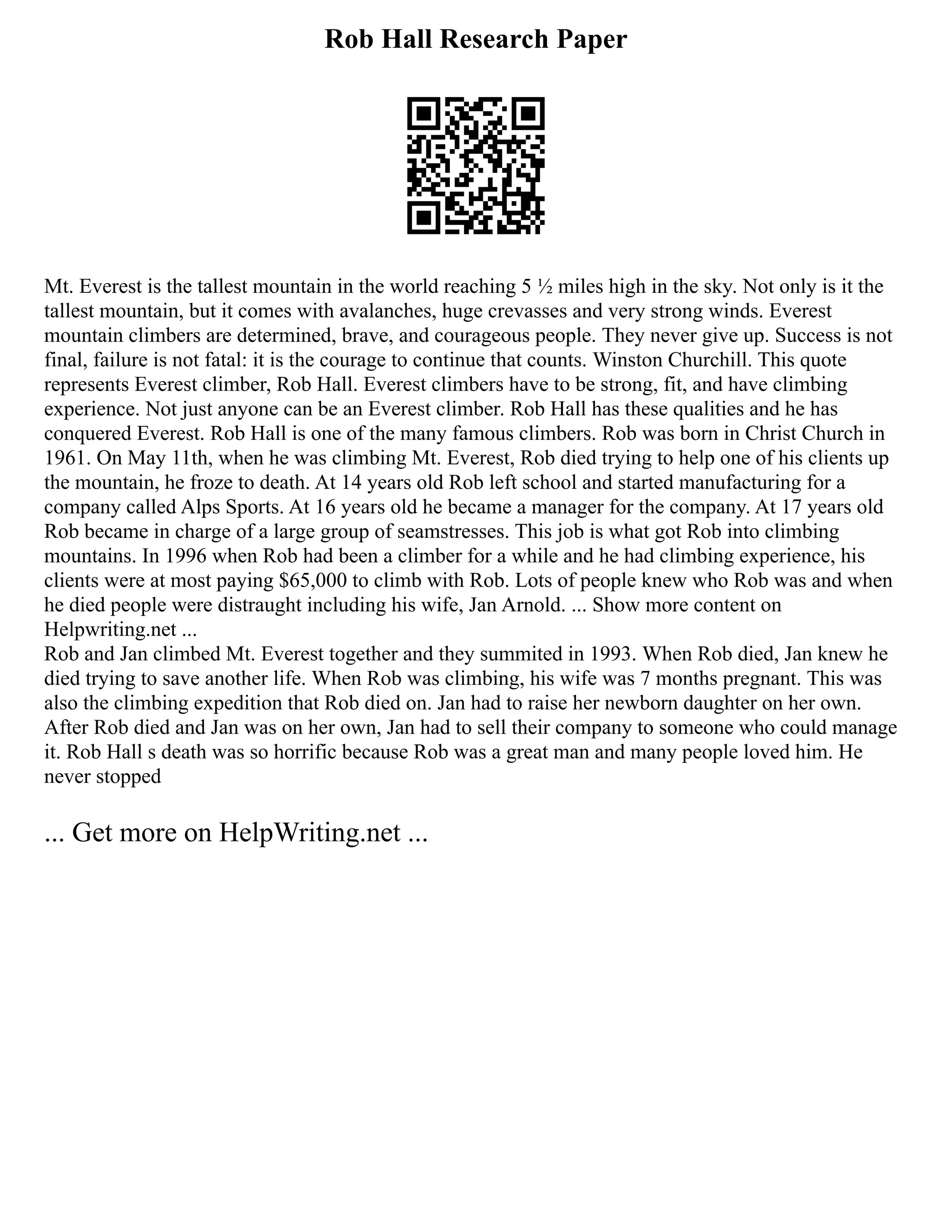 Rob Hall Research Paper
Mt. Everest is the tallest mountain in the world reaching 5 ½ miles high in the sky. Not only is it the
tallest mountain, but it comes with avalanches, huge crevasses and very strong winds. Everest
mountain climbers are determined, brave, and courageous people. They never give up. Success is not
final, failure is not fatal: it is the courage to continue that counts. Winston Churchill. This quote
represents Everest climber, Rob Hall. Everest climbers have to be strong, fit, and have climbing
experience. Not just anyone can be an Everest climber. Rob Hall has these qualities and he has
conquered Everest. Rob Hall is one of the many famous climbers. Rob was born in Christ Church in
1961. On May 11th, when he was climbing Mt. Everest, Rob died trying to help one of his clients up
the mountain, he froze to death. At 14 years old Rob left school and started manufacturing for a
company called Alps Sports. At 16 years old he became a manager for the company. At 17 years old
Rob became in charge of a large group of seamstresses. This job is what got Rob into climbing
mountains. In 1996 when Rob had been a climber for a while and he had climbing experience, his
clients were at most paying $65,000 to climb with Rob. Lots of people knew who Rob was and when
he died people were distraught including his wife, Jan Arnold. ... Show more content on
Helpwriting.net ...
Rob and Jan climbed Mt. Everest together and they summited in 1993. When Rob died, Jan knew he
died trying to save another life. When Rob was climbing, his wife was 7 months pregnant. This was
also the climbing expedition that Rob died on. Jan had to raise her newborn daughter on her own.
After Rob died and Jan was on her own, Jan had to sell their company to someone who could manage
it. Rob Hall s death was so horrific because Rob was a great man and many people loved him. He
never stopped
... Get more on HelpWriting.net ...
 