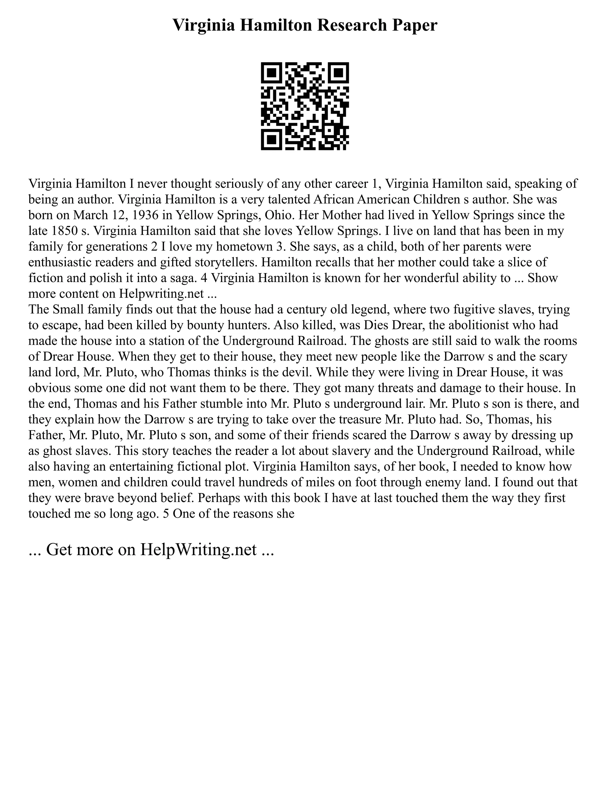 Virginia Hamilton Research Paper
Virginia Hamilton I never thought seriously of any other career 1, Virginia Hamilton said, speaking of
being an author. Virginia Hamilton is a very talented African American Children s author. She was
born on March 12, 1936 in Yellow Springs, Ohio. Her Mother had lived in Yellow Springs since the
late 1850 s. Virginia Hamilton said that she loves Yellow Springs. I live on land that has been in my
family for generations 2 I love my hometown 3. She says, as a child, both of her parents were
enthusiastic readers and gifted storytellers. Hamilton recalls that her mother could take a slice of
fiction and polish it into a saga. 4 Virginia Hamilton is known for her wonderful ability to ... Show
more content on Helpwriting.net ...
The Small family finds out that the house had a century old legend, where two fugitive slaves, trying
to escape, had been killed by bounty hunters. Also killed, was Dies Drear, the abolitionist who had
made the house into a station of the Underground Railroad. The ghosts are still said to walk the rooms
of Drear House. When they get to their house, they meet new people like the Darrow s and the scary
land lord, Mr. Pluto, who Thomas thinks is the devil. While they were living in Drear House, it was
obvious some one did not want them to be there. They got many threats and damage to their house. In
the end, Thomas and his Father stumble into Mr. Pluto s underground lair. Mr. Pluto s son is there, and
they explain how the Darrow s are trying to take over the treasure Mr. Pluto had. So, Thomas, his
Father, Mr. Pluto, Mr. Pluto s son, and some of their friends scared the Darrow s away by dressing up
as ghost slaves. This story teaches the reader a lot about slavery and the Underground Railroad, while
also having an entertaining fictional plot. Virginia Hamilton says, of her book, I needed to know how
men, women and children could travel hundreds of miles on foot through enemy land. I found out that
they were brave beyond belief. Perhaps with this book I have at last touched them the way they first
touched me so long ago. 5 One of the reasons she
... Get more on HelpWriting.net ...
 