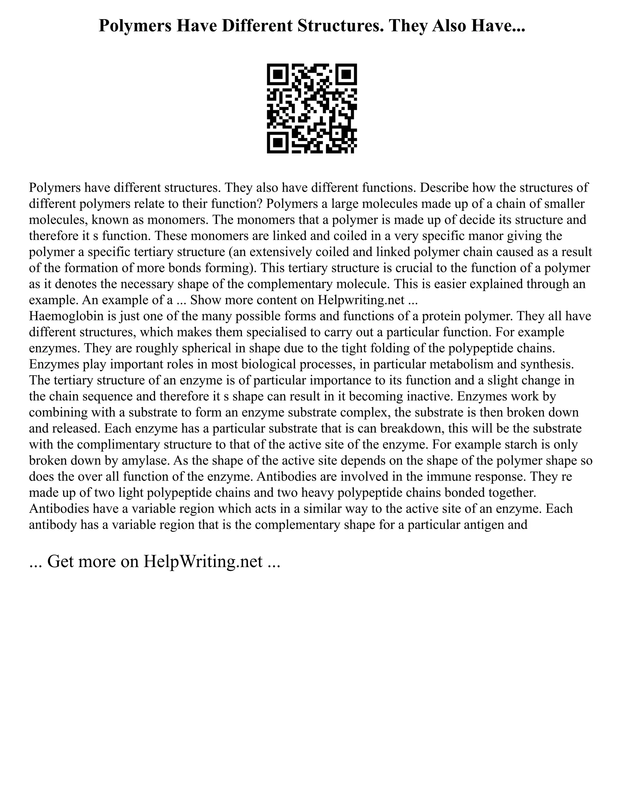 Polymers Have Different Structures. They Also Have...
Polymers have different structures. They also have different functions. Describe how the structures of
different polymers relate to their function? Polymers a large molecules made up of a chain of smaller
molecules, known as monomers. The monomers that a polymer is made up of decide its structure and
therefore it s function. These monomers are linked and coiled in a very specific manor giving the
polymer a specific tertiary structure (an extensively coiled and linked polymer chain caused as a result
of the formation of more bonds forming). This tertiary structure is crucial to the function of a polymer
as it denotes the necessary shape of the complementary molecule. This is easier explained through an
example. An example of a ... Show more content on Helpwriting.net ...
Haemoglobin is just one of the many possible forms and functions of a protein polymer. They all have
different structures, which makes them specialised to carry out a particular function. For example
enzymes. They are roughly spherical in shape due to the tight folding of the polypeptide chains.
Enzymes play important roles in most biological processes, in particular metabolism and synthesis.
The tertiary structure of an enzyme is of particular importance to its function and a slight change in
the chain sequence and therefore it s shape can result in it becoming inactive. Enzymes work by
combining with a substrate to form an enzyme substrate complex, the substrate is then broken down
and released. Each enzyme has a particular substrate that is can breakdown, this will be the substrate
with the complimentary structure to that of the active site of the enzyme. For example starch is only
broken down by amylase. As the shape of the active site depends on the shape of the polymer shape so
does the over all function of the enzyme. Antibodies are involved in the immune response. They re
made up of two light polypeptide chains and two heavy polypeptide chains bonded together.
Antibodies have a variable region which acts in a similar way to the active site of an enzyme. Each
antibody has a variable region that is the complementary shape for a particular antigen and
... Get more on HelpWriting.net ...
 