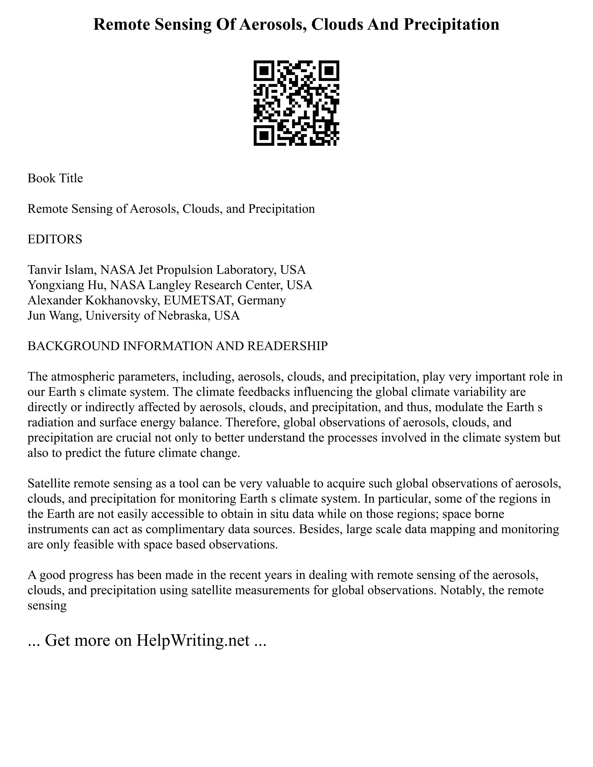 Remote Sensing Of Aerosols, Clouds And Precipitation
Book Title
Remote Sensing of Aerosols, Clouds, and Precipitation
EDITORS
Tanvir Islam, NASA Jet Propulsion Laboratory, USA
Yongxiang Hu, NASA Langley Research Center, USA
Alexander Kokhanovsky, EUMETSAT, Germany
Jun Wang, University of Nebraska, USA
BACKGROUND INFORMATION AND READERSHIP
The atmospheric parameters, including, aerosols, clouds, and precipitation, play very important role in
our Earth s climate system. The climate feedbacks influencing the global climate variability are
directly or indirectly affected by aerosols, clouds, and precipitation, and thus, modulate the Earth s
radiation and surface energy balance. Therefore, global observations of aerosols, clouds, and
precipitation are crucial not only to better understand the processes involved in the climate system but
also to predict the future climate change.
Satellite remote sensing as a tool can be very valuable to acquire such global observations of aerosols,
clouds, and precipitation for monitoring Earth s climate system. In particular, some of the regions in
the Earth are not easily accessible to obtain in situ data while on those regions; space borne
instruments can act as complimentary data sources. Besides, large scale data mapping and monitoring
are only feasible with space based observations.
A good progress has been made in the recent years in dealing with remote sensing of the aerosols,
clouds, and precipitation using satellite measurements for global observations. Notably, the remote
sensing
... Get more on HelpWriting.net ...
 