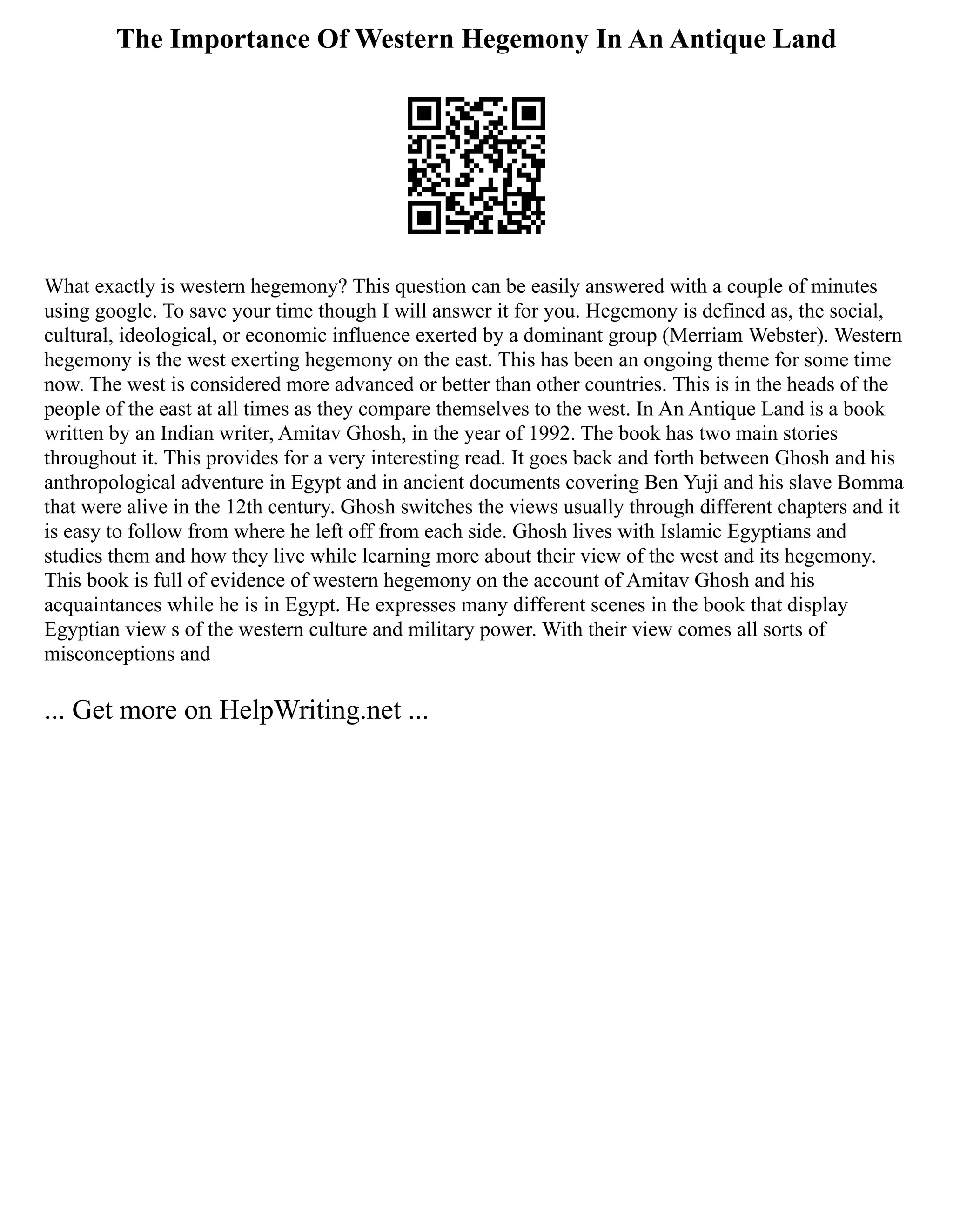 The Importance Of Western Hegemony In An Antique Land
What exactly is western hegemony? This question can be easily answered with a couple of minutes
using google. To save your time though I will answer it for you. Hegemony is defined as, the social,
cultural, ideological, or economic influence exerted by a dominant group (Merriam Webster). Western
hegemony is the west exerting hegemony on the east. This has been an ongoing theme for some time
now. The west is considered more advanced or better than other countries. This is in the heads of the
people of the east at all times as they compare themselves to the west. In An Antique Land is a book
written by an Indian writer, Amitav Ghosh, in the year of 1992. The book has two main stories
throughout it. This provides for a very interesting read. It goes back and forth between Ghosh and his
anthropological adventure in Egypt and in ancient documents covering Ben Yuji and his slave Bomma
that were alive in the 12th century. Ghosh switches the views usually through different chapters and it
is easy to follow from where he left off from each side. Ghosh lives with Islamic Egyptians and
studies them and how they live while learning more about their view of the west and its hegemony.
This book is full of evidence of western hegemony on the account of Amitav Ghosh and his
acquaintances while he is in Egypt. He expresses many different scenes in the book that display
Egyptian view s of the western culture and military power. With their view comes all sorts of
misconceptions and
... Get more on HelpWriting.net ...
 