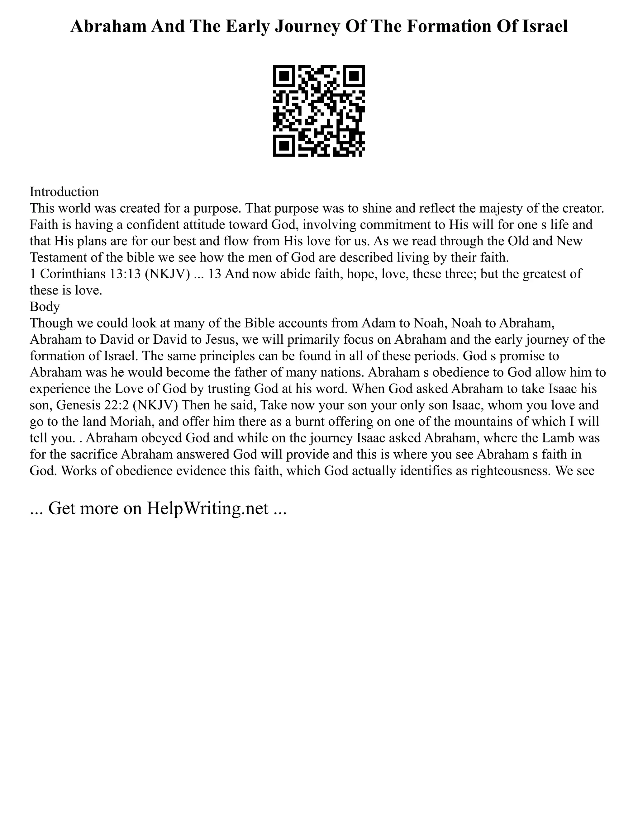 Abraham And The Early Journey Of The Formation Of Israel
Introduction
This world was created for a purpose. That purpose was to shine and reflect the majesty of the creator.
Faith is having a confident attitude toward God, involving commitment to His will for one s life and
that His plans are for our best and flow from His love for us. As we read through the Old and New
Testament of the bible we see how the men of God are described living by their faith.
1 Corinthians 13:13 (NKJV) ... 13 And now abide faith, hope, love, these three; but the greatest of
these is love.
Body
Though we could look at many of the Bible accounts from Adam to Noah, Noah to Abraham,
Abraham to David or David to Jesus, we will primarily focus on Abraham and the early journey of the
formation of Israel. The same principles can be found in all of these periods. God s promise to
Abraham was he would become the father of many nations. Abraham s obedience to God allow him to
experience the Love of God by trusting God at his word. When God asked Abraham to take Isaac his
son, Genesis 22:2 (NKJV) Then he said, Take now your son your only son Isaac, whom you love and
go to the land Moriah, and offer him there as a burnt offering on one of the mountains of which I will
tell you. . Abraham obeyed God and while on the journey Isaac asked Abraham, where the Lamb was
for the sacrifice Abraham answered God will provide and this is where you see Abraham s faith in
God. Works of obedience evidence this faith, which God actually identifies as righteousness. We see
... Get more on HelpWriting.net ...
 