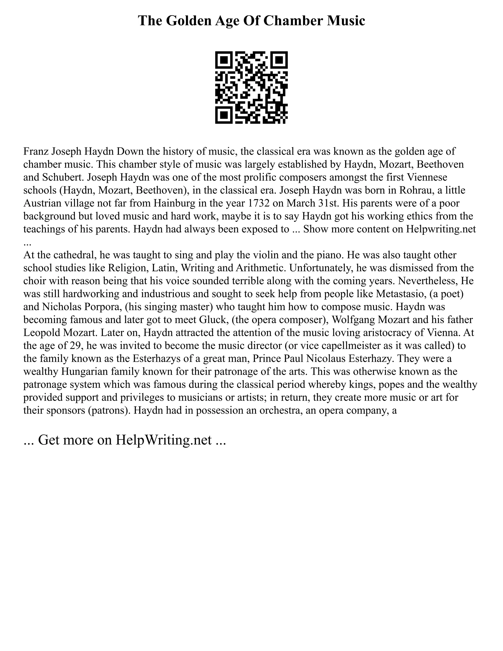 The Golden Age Of Chamber Music
Franz Joseph Haydn Down the history of music, the classical era was known as the golden age of
chamber music. This chamber style of music was largely established by Haydn, Mozart, Beethoven
and Schubert. Joseph Haydn was one of the most prolific composers amongst the first Viennese
schools (Haydn, Mozart, Beethoven), in the classical era. Joseph Haydn was born in Rohrau, a little
Austrian village not far from Hainburg in the year 1732 on March 31st. His parents were of a poor
background but loved music and hard work, maybe it is to say Haydn got his working ethics from the
teachings of his parents. Haydn had always been exposed to ... Show more content on Helpwriting.net
...
At the cathedral, he was taught to sing and play the violin and the piano. He was also taught other
school studies like Religion, Latin, Writing and Arithmetic. Unfortunately, he was dismissed from the
choir with reason being that his voice sounded terrible along with the coming years. Nevertheless, He
was still hardworking and industrious and sought to seek help from people like Metastasio, (a poet)
and Nicholas Porpora, (his singing master) who taught him how to compose music. Haydn was
becoming famous and later got to meet Gluck, (the opera composer), Wolfgang Mozart and his father
Leopold Mozart. Later on, Haydn attracted the attention of the music loving aristocracy of Vienna. At
the age of 29, he was invited to become the music director (or vice capellmeister as it was called) to
the family known as the Esterhazys of a great man, Prince Paul Nicolaus Esterhazy. They were a
wealthy Hungarian family known for their patronage of the arts. This was otherwise known as the
patronage system which was famous during the classical period whereby kings, popes and the wealthy
provided support and privileges to musicians or artists; in return, they create more music or art for
their sponsors (patrons). Haydn had in possession an orchestra, an opera company, a
... Get more on HelpWriting.net ...
 
