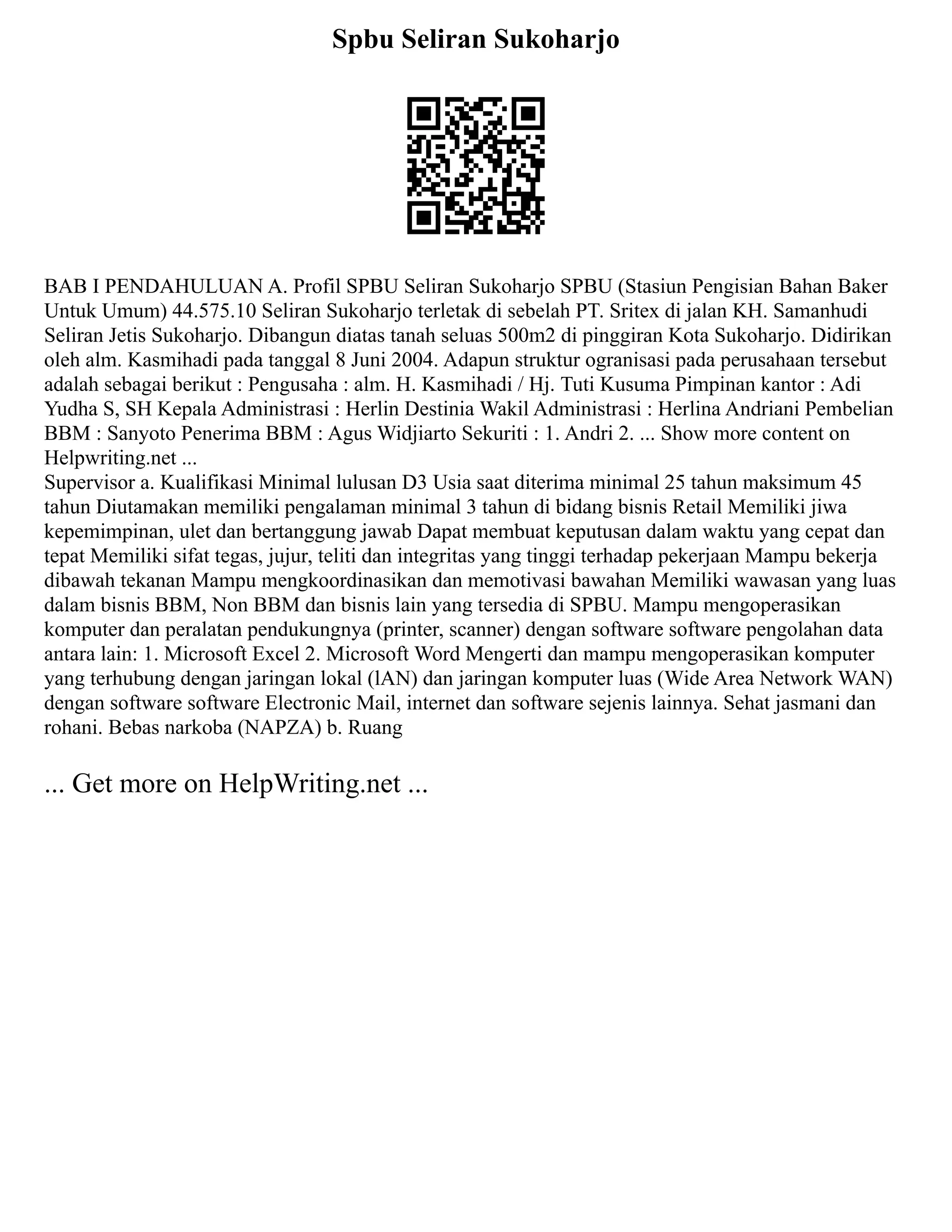 Spbu Seliran Sukoharjo
BAB I PENDAHULUAN A. Profil SPBU Seliran Sukoharjo SPBU (Stasiun Pengisian Bahan Baker
Untuk Umum) 44.575.10 Seliran Sukoharjo terletak di sebelah PT. Sritex di jalan KH. Samanhudi
Seliran Jetis Sukoharjo. Dibangun diatas tanah seluas 500m2 di pinggiran Kota Sukoharjo. Didirikan
oleh alm. Kasmihadi pada tanggal 8 Juni 2004. Adapun struktur ogranisasi pada perusahaan tersebut
adalah sebagai berikut : Pengusaha : alm. H. Kasmihadi / Hj. Tuti Kusuma Pimpinan kantor : Adi
Yudha S, SH Kepala Administrasi : Herlin Destinia Wakil Administrasi : Herlina Andriani Pembelian
BBM : Sanyoto Penerima BBM : Agus Widjiarto Sekuriti : 1. Andri 2. ... Show more content on
Helpwriting.net ...
Supervisor a. Kualifikasi Minimal lulusan D3 Usia saat diterima minimal 25 tahun maksimum 45
tahun Diutamakan memiliki pengalaman minimal 3 tahun di bidang bisnis Retail Memiliki jiwa
kepemimpinan, ulet dan bertanggung jawab Dapat membuat keputusan dalam waktu yang cepat dan
tepat Memiliki sifat tegas, jujur, teliti dan integritas yang tinggi terhadap pekerjaan Mampu bekerja
dibawah tekanan Mampu mengkoordinasikan dan memotivasi bawahan Memiliki wawasan yang luas
dalam bisnis BBM, Non BBM dan bisnis lain yang tersedia di SPBU. Mampu mengoperasikan
komputer dan peralatan pendukungnya (printer, scanner) dengan software software pengolahan data
antara lain: 1. Microsoft Excel 2. Microsoft Word Mengerti dan mampu mengoperasikan komputer
yang terhubung dengan jaringan lokal (lAN) dan jaringan komputer luas (Wide Area Network WAN)
dengan software software Electronic Mail, internet dan software sejenis lainnya. Sehat jasmani dan
rohani. Bebas narkoba (NAPZA) b. Ruang
... Get more on HelpWriting.net ...
 