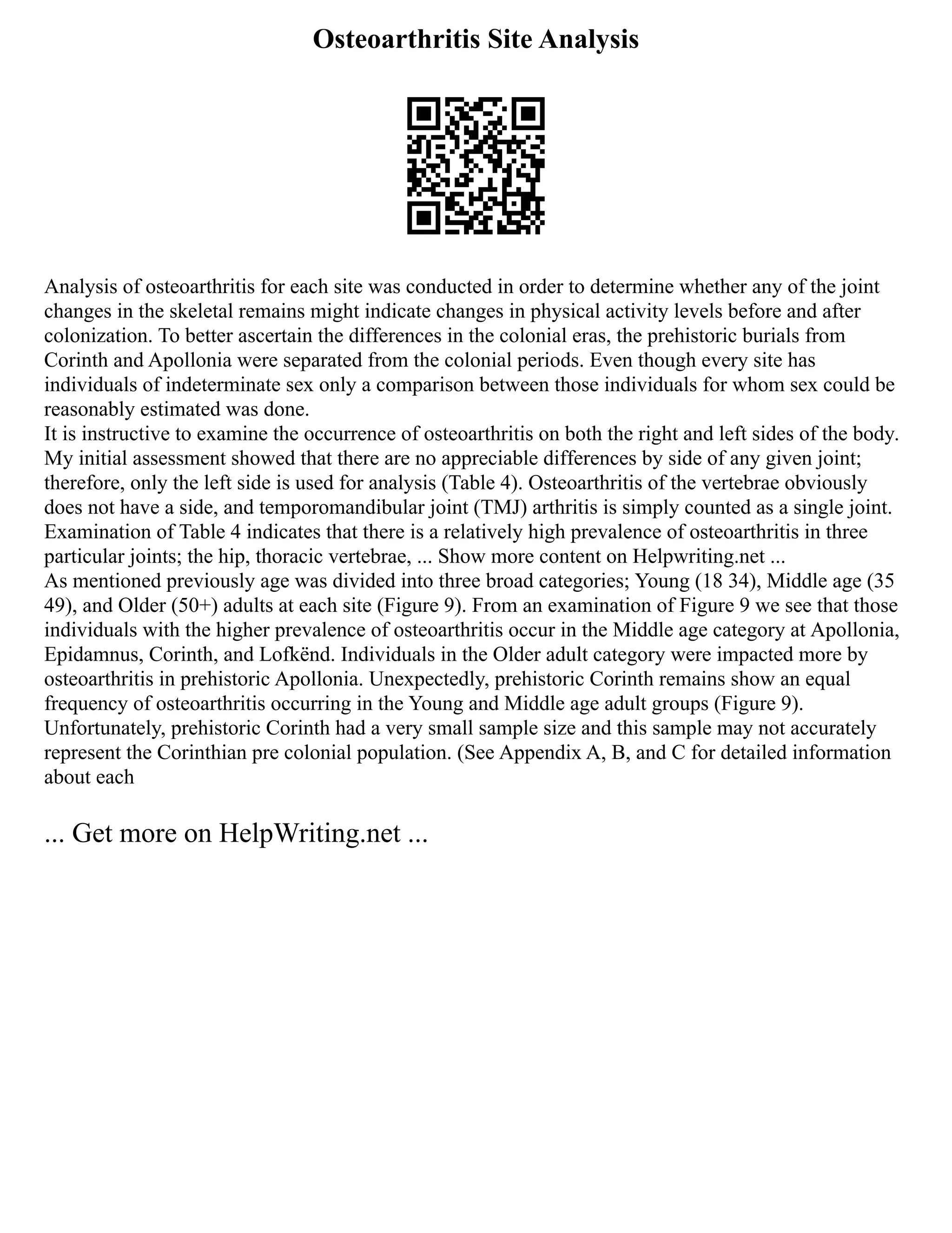 Osteoarthritis Site Analysis
Analysis of osteoarthritis for each site was conducted in order to determine whether any of the joint
changes in the skeletal remains might indicate changes in physical activity levels before and after
colonization. To better ascertain the differences in the colonial eras, the prehistoric burials from
Corinth and Apollonia were separated from the colonial periods. Even though every site has
individuals of indeterminate sex only a comparison between those individuals for whom sex could be
reasonably estimated was done.
It is instructive to examine the occurrence of osteoarthritis on both the right and left sides of the body.
My initial assessment showed that there are no appreciable differences by side of any given joint;
therefore, only the left side is used for analysis (Table 4). Osteoarthritis of the vertebrae obviously
does not have a side, and temporomandibular joint (TMJ) arthritis is simply counted as a single joint.
Examination of Table 4 indicates that there is a relatively high prevalence of osteoarthritis in three
particular joints; the hip, thoracic vertebrae, ... Show more content on Helpwriting.net ...
As mentioned previously age was divided into three broad categories; Young (18 34), Middle age (35
49), and Older (50+) adults at each site (Figure 9). From an examination of Figure 9 we see that those
individuals with the higher prevalence of osteoarthritis occur in the Middle age category at Apollonia,
Epidamnus, Corinth, and Lofkënd. Individuals in the Older adult category were impacted more by
osteoarthritis in prehistoric Apollonia. Unexpectedly, prehistoric Corinth remains show an equal
frequency of osteoarthritis occurring in the Young and Middle age adult groups (Figure 9).
Unfortunately, prehistoric Corinth had a very small sample size and this sample may not accurately
represent the Corinthian pre colonial population. (See Appendix A, B, and C for detailed information
about each
... Get more on HelpWriting.net ...
 