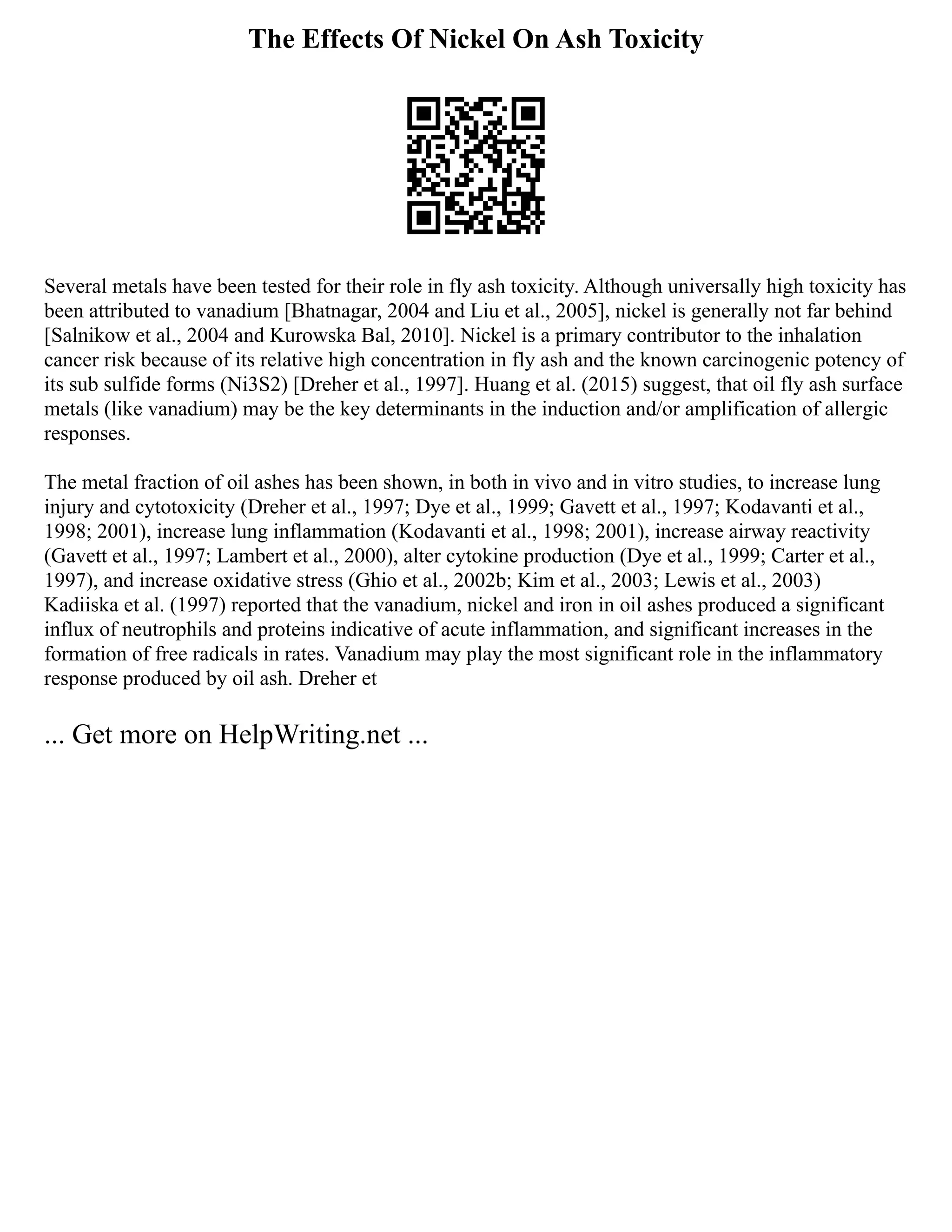 The Effects Of Nickel On Ash Toxicity
Several metals have been tested for their role in fly ash toxicity. Although universally high toxicity has
been attributed to vanadium [Bhatnagar, 2004 and Liu et al., 2005], nickel is generally not far behind
[Salnikow et al., 2004 and Kurowska Bal, 2010]. Nickel is a primary contributor to the inhalation
cancer risk because of its relative high concentration in fly ash and the known carcinogenic potency of
its sub sulfide forms (Ni3S2) [Dreher et al., 1997]. Huang et al. (2015) suggest, that oil fly ash surface
metals (like vanadium) may be the key determinants in the induction and/or amplification of allergic
responses.
The metal fraction of oil ashes has been shown, in both in vivo and in vitro studies, to increase lung
injury and cytotoxicity (Dreher et al., 1997; Dye et al., 1999; Gavett et al., 1997; Kodavanti et al.,
1998; 2001), increase lung inflammation (Kodavanti et al., 1998; 2001), increase airway reactivity
(Gavett et al., 1997; Lambert et al., 2000), alter cytokine production (Dye et al., 1999; Carter et al.,
1997), and increase oxidative stress (Ghio et al., 2002b; Kim et al., 2003; Lewis et al., 2003)
Kadiiska et al. (1997) reported that the vanadium, nickel and iron in oil ashes produced a significant
influx of neutrophils and proteins indicative of acute inflammation, and significant increases in the
formation of free radicals in rates. Vanadium may play the most significant role in the inflammatory
response produced by oil ash. Dreher et
... Get more on HelpWriting.net ...
 