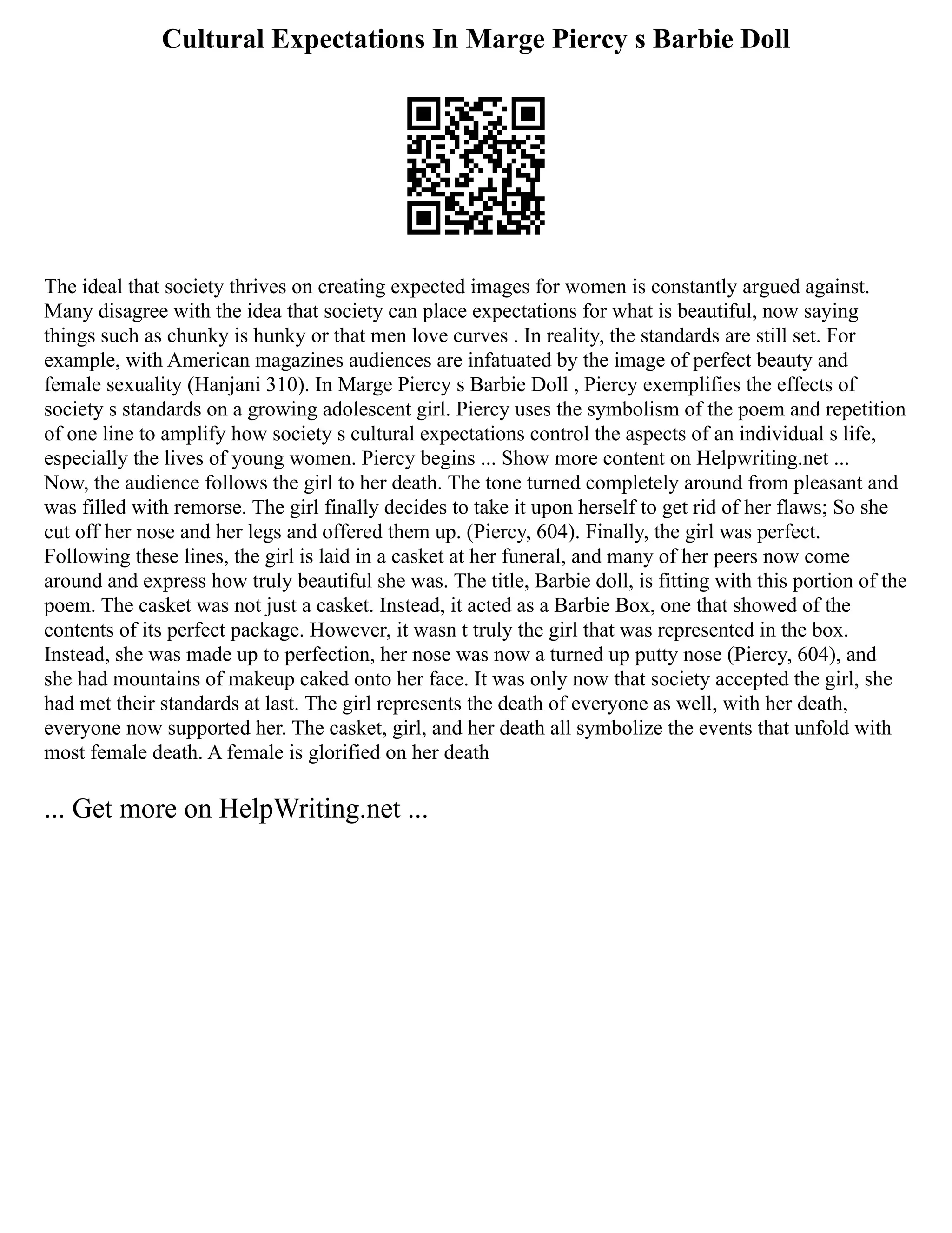 Cultural Expectations In Marge Piercy s Barbie Doll
The ideal that society thrives on creating expected images for women is constantly argued against.
Many disagree with the idea that society can place expectations for what is beautiful, now saying
things such as chunky is hunky or that men love curves . In reality, the standards are still set. For
example, with American magazines audiences are infatuated by the image of perfect beauty and
female sexuality (Hanjani 310). In Marge Piercy s Barbie Doll , Piercy exemplifies the effects of
society s standards on a growing adolescent girl. Piercy uses the symbolism of the poem and repetition
of one line to amplify how society s cultural expectations control the aspects of an individual s life,
especially the lives of young women. Piercy begins ... Show more content on Helpwriting.net ...
Now, the audience follows the girl to her death. The tone turned completely around from pleasant and
was filled with remorse. The girl finally decides to take it upon herself to get rid of her flaws; So she
cut off her nose and her legs and offered them up. (Piercy, 604). Finally, the girl was perfect.
Following these lines, the girl is laid in a casket at her funeral, and many of her peers now come
around and express how truly beautiful she was. The title, Barbie doll, is fitting with this portion of the
poem. The casket was not just a casket. Instead, it acted as a Barbie Box, one that showed of the
contents of its perfect package. However, it wasn t truly the girl that was represented in the box.
Instead, she was made up to perfection, her nose was now a turned up putty nose (Piercy, 604), and
she had mountains of makeup caked onto her face. It was only now that society accepted the girl, she
had met their standards at last. The girl represents the death of everyone as well, with her death,
everyone now supported her. The casket, girl, and her death all symbolize the events that unfold with
most female death. A female is glorified on her death
... Get more on HelpWriting.net ...
 