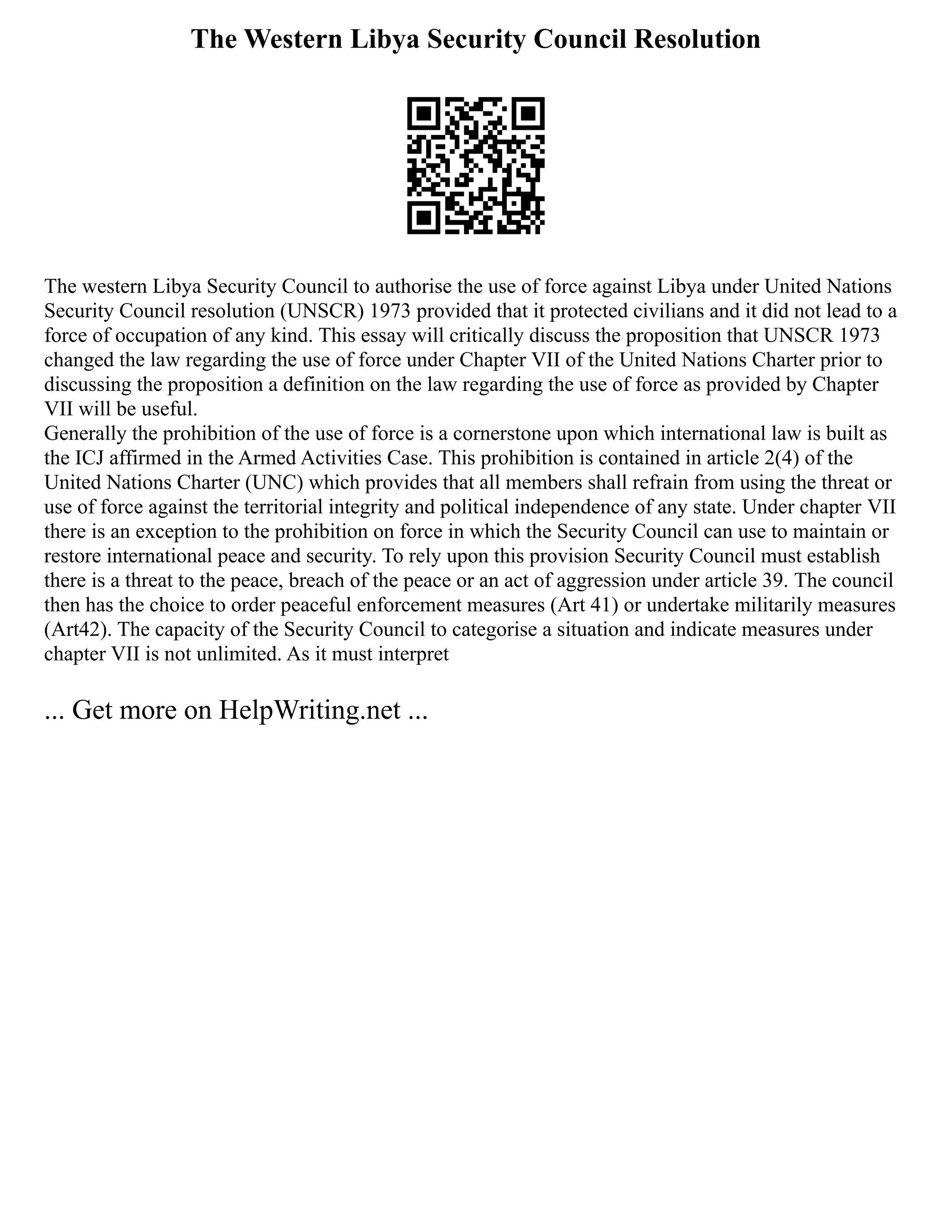 The Western Libya Security Council Resolution
The western Libya Security Council to authorise the use of force against Libya under United Nations
Security Council resolution (UNSCR) 1973 provided that it protected civilians and it did not lead to a
force of occupation of any kind. This essay will critically discuss the proposition that UNSCR 1973
changed the law regarding the use of force under Chapter VII of the United Nations Charter prior to
discussing the proposition a definition on the law regarding the use of force as provided by Chapter
VII will be useful.
Generally the prohibition of the use of force is a cornerstone upon which international law is built as
the ICJ affirmed in the Armed Activities Case. This prohibition is contained in article 2(4) of the
United Nations Charter (UNC) which provides that all members shall refrain from using the threat or
use of force against the territorial integrity and political independence of any state. Under chapter VII
there is an exception to the prohibition on force in which the Security Council can use to maintain or
restore international peace and security. To rely upon this provision Security Council must establish
there is a threat to the peace, breach of the peace or an act of aggression under article 39. The council
then has the choice to order peaceful enforcement measures (Art 41) or undertake militarily measures
(Art42). The capacity of the Security Council to categorise a situation and indicate measures under
chapter VII is not unlimited. As it must interpret
... Get more on HelpWriting.net ...
 