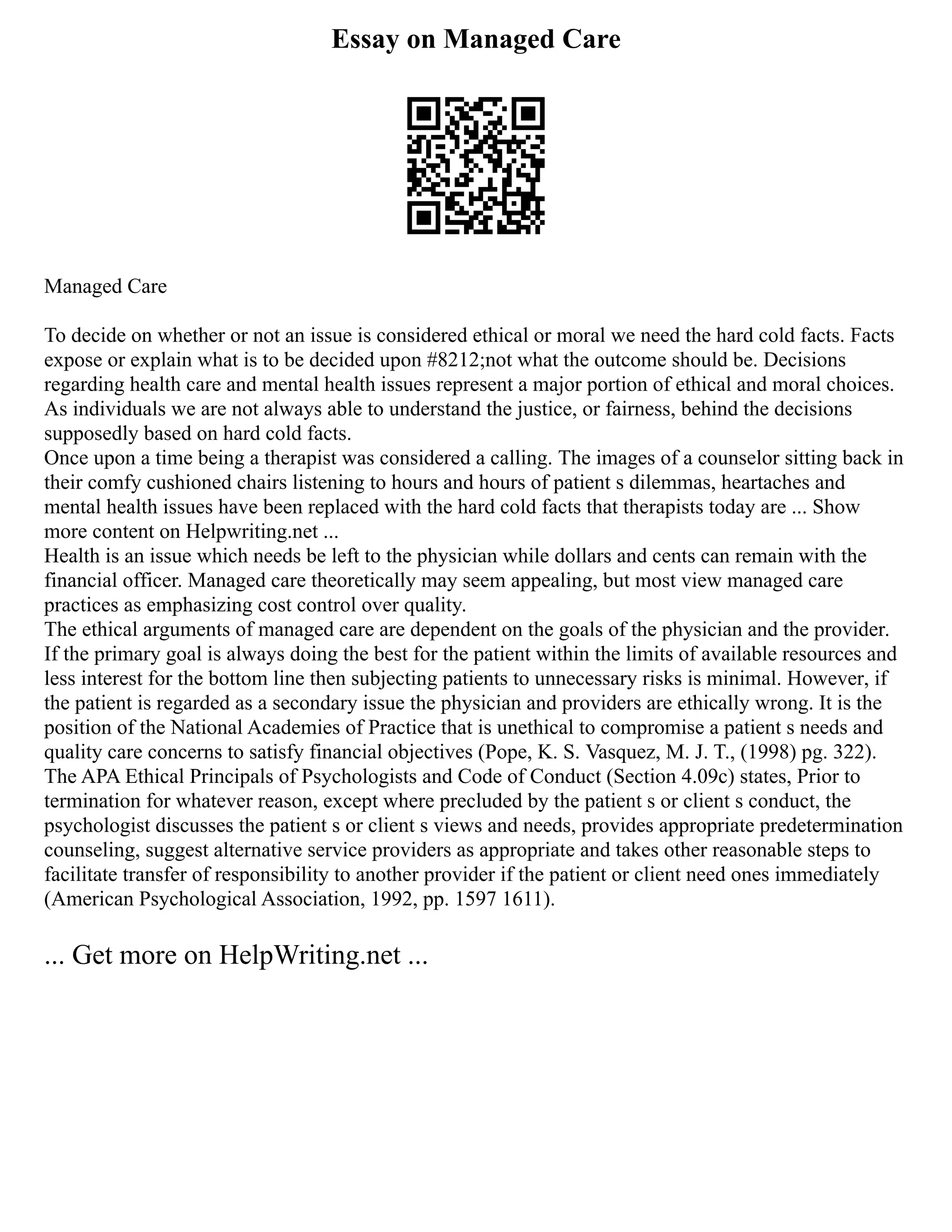 Essay on Managed Care
Managed Care
To decide on whether or not an issue is considered ethical or moral we need the hard cold facts. Facts
expose or explain what is to be decided upon #8212;not what the outcome should be. Decisions
regarding health care and mental health issues represent a major portion of ethical and moral choices.
As individuals we are not always able to understand the justice, or fairness, behind the decisions
supposedly based on hard cold facts.
Once upon a time being a therapist was considered a calling. The images of a counselor sitting back in
their comfy cushioned chairs listening to hours and hours of patient s dilemmas, heartaches and
mental health issues have been replaced with the hard cold facts that therapists today are ... Show
more content on Helpwriting.net ...
Health is an issue which needs be left to the physician while dollars and cents can remain with the
financial officer. Managed care theoretically may seem appealing, but most view managed care
practices as emphasizing cost control over quality.
The ethical arguments of managed care are dependent on the goals of the physician and the provider.
If the primary goal is always doing the best for the patient within the limits of available resources and
less interest for the bottom line then subjecting patients to unnecessary risks is minimal. However, if
the patient is regarded as a secondary issue the physician and providers are ethically wrong. It is the
position of the National Academies of Practice that is unethical to compromise a patient s needs and
quality care concerns to satisfy financial objectives (Pope, K. S. Vasquez, M. J. T., (1998) pg. 322).
The APA Ethical Principals of Psychologists and Code of Conduct (Section 4.09c) states, Prior to
termination for whatever reason, except where precluded by the patient s or client s conduct, the
psychologist discusses the patient s or client s views and needs, provides appropriate predetermination
counseling, suggest alternative service providers as appropriate and takes other reasonable steps to
facilitate transfer of responsibility to another provider if the patient or client need ones immediately
(American Psychological Association, 1992, pp. 1597 1611).
... Get more on HelpWriting.net ...
 