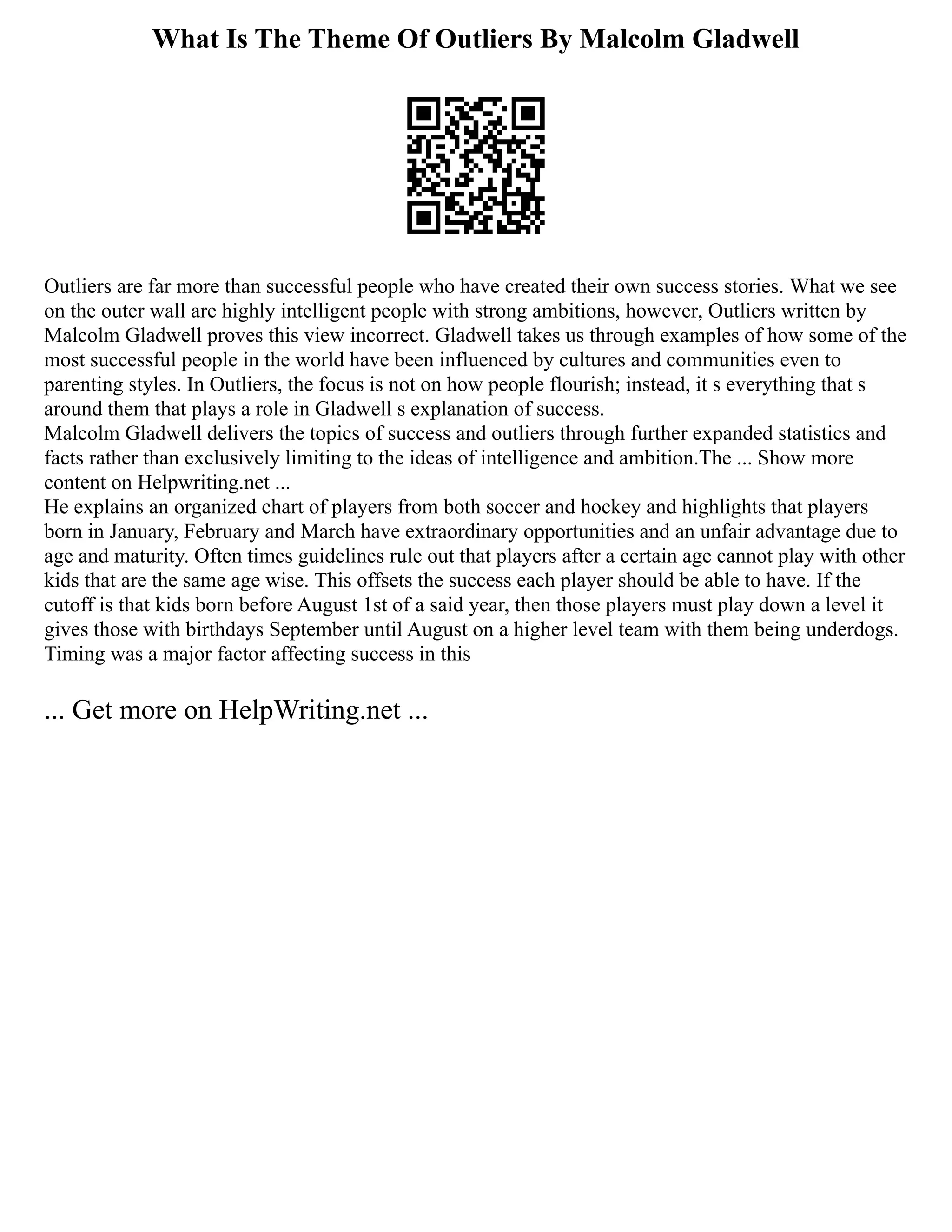 What Is The Theme Of Outliers By Malcolm Gladwell
Outliers are far more than successful people who have created their own success stories. What we see
on the outer wall are highly intelligent people with strong ambitions, however, Outliers written by
Malcolm Gladwell proves this view incorrect. Gladwell takes us through examples of how some of the
most successful people in the world have been influenced by cultures and communities even to
parenting styles. In Outliers, the focus is not on how people flourish; instead, it s everything that s
around them that plays a role in Gladwell s explanation of success.
Malcolm Gladwell delivers the topics of success and outliers through further expanded statistics and
facts rather than exclusively limiting to the ideas of intelligence and ambition.The ... Show more
content on Helpwriting.net ...
He explains an organized chart of players from both soccer and hockey and highlights that players
born in January, February and March have extraordinary opportunities and an unfair advantage due to
age and maturity. Often times guidelines rule out that players after a certain age cannot play with other
kids that are the same age wise. This offsets the success each player should be able to have. If the
cutoff is that kids born before August 1st of a said year, then those players must play down a level it
gives those with birthdays September until August on a higher level team with them being underdogs.
Timing was a major factor affecting success in this
... Get more on HelpWriting.net ...
 