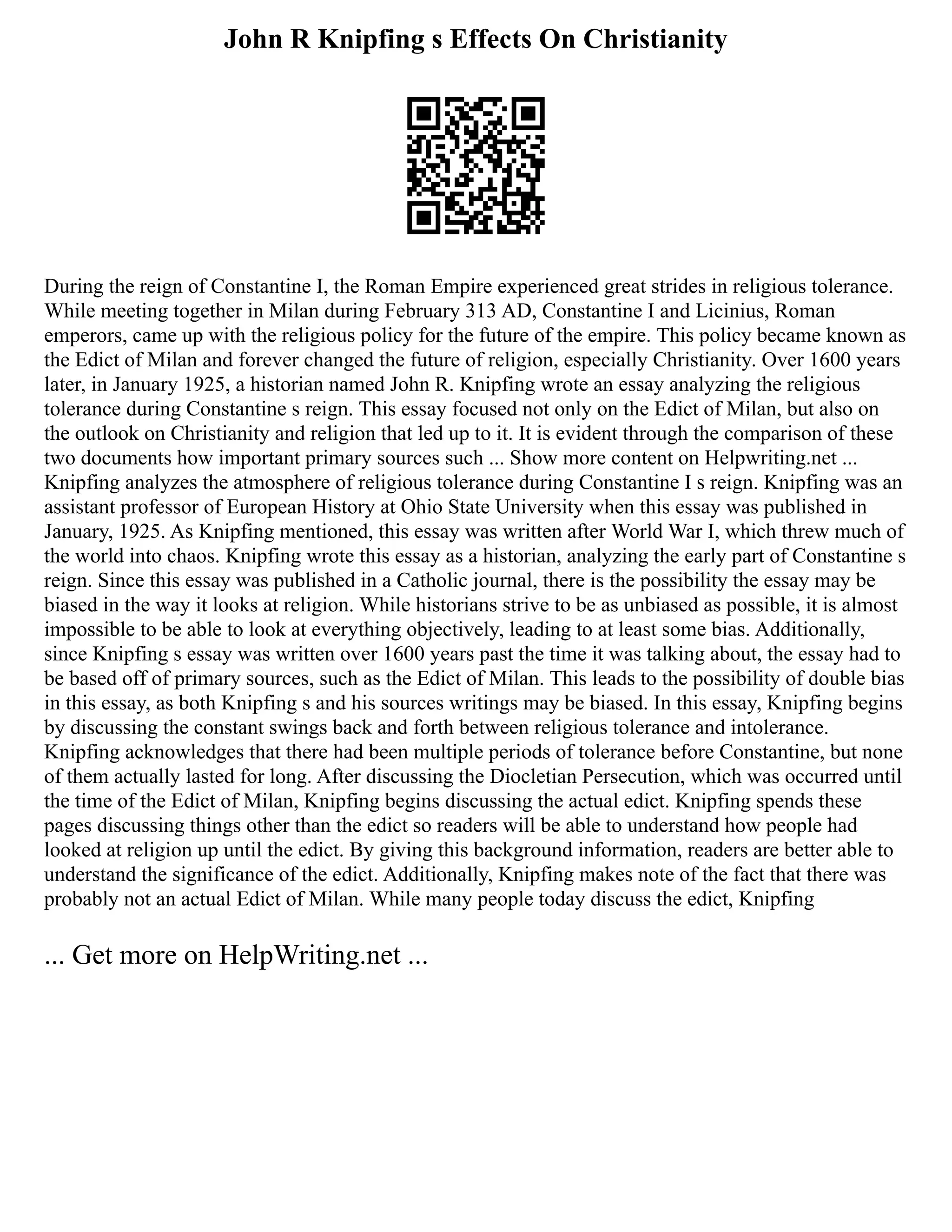 John R Knipfing s Effects On Christianity
During the reign of Constantine I, the Roman Empire experienced great strides in religious tolerance.
While meeting together in Milan during February 313 AD, Constantine I and Licinius, Roman
emperors, came up with the religious policy for the future of the empire. This policy became known as
the Edict of Milan and forever changed the future of religion, especially Christianity. Over 1600 years
later, in January 1925, a historian named John R. Knipfing wrote an essay analyzing the religious
tolerance during Constantine s reign. This essay focused not only on the Edict of Milan, but also on
the outlook on Christianity and religion that led up to it. It is evident through the comparison of these
two documents how important primary sources such ... Show more content on Helpwriting.net ...
Knipfing analyzes the atmosphere of religious tolerance during Constantine I s reign. Knipfing was an
assistant professor of European History at Ohio State University when this essay was published in
January, 1925. As Knipfing mentioned, this essay was written after World War I, which threw much of
the world into chaos. Knipfing wrote this essay as a historian, analyzing the early part of Constantine s
reign. Since this essay was published in a Catholic journal, there is the possibility the essay may be
biased in the way it looks at religion. While historians strive to be as unbiased as possible, it is almost
impossible to be able to look at everything objectively, leading to at least some bias. Additionally,
since Knipfing s essay was written over 1600 years past the time it was talking about, the essay had to
be based off of primary sources, such as the Edict of Milan. This leads to the possibility of double bias
in this essay, as both Knipfing s and his sources writings may be biased. In this essay, Knipfing begins
by discussing the constant swings back and forth between religious tolerance and intolerance.
Knipfing acknowledges that there had been multiple periods of tolerance before Constantine, but none
of them actually lasted for long. After discussing the Diocletian Persecution, which was occurred until
the time of the Edict of Milan, Knipfing begins discussing the actual edict. Knipfing spends these
pages discussing things other than the edict so readers will be able to understand how people had
looked at religion up until the edict. By giving this background information, readers are better able to
understand the significance of the edict. Additionally, Knipfing makes note of the fact that there was
probably not an actual Edict of Milan. While many people today discuss the edict, Knipfing
... Get more on HelpWriting.net ...
 