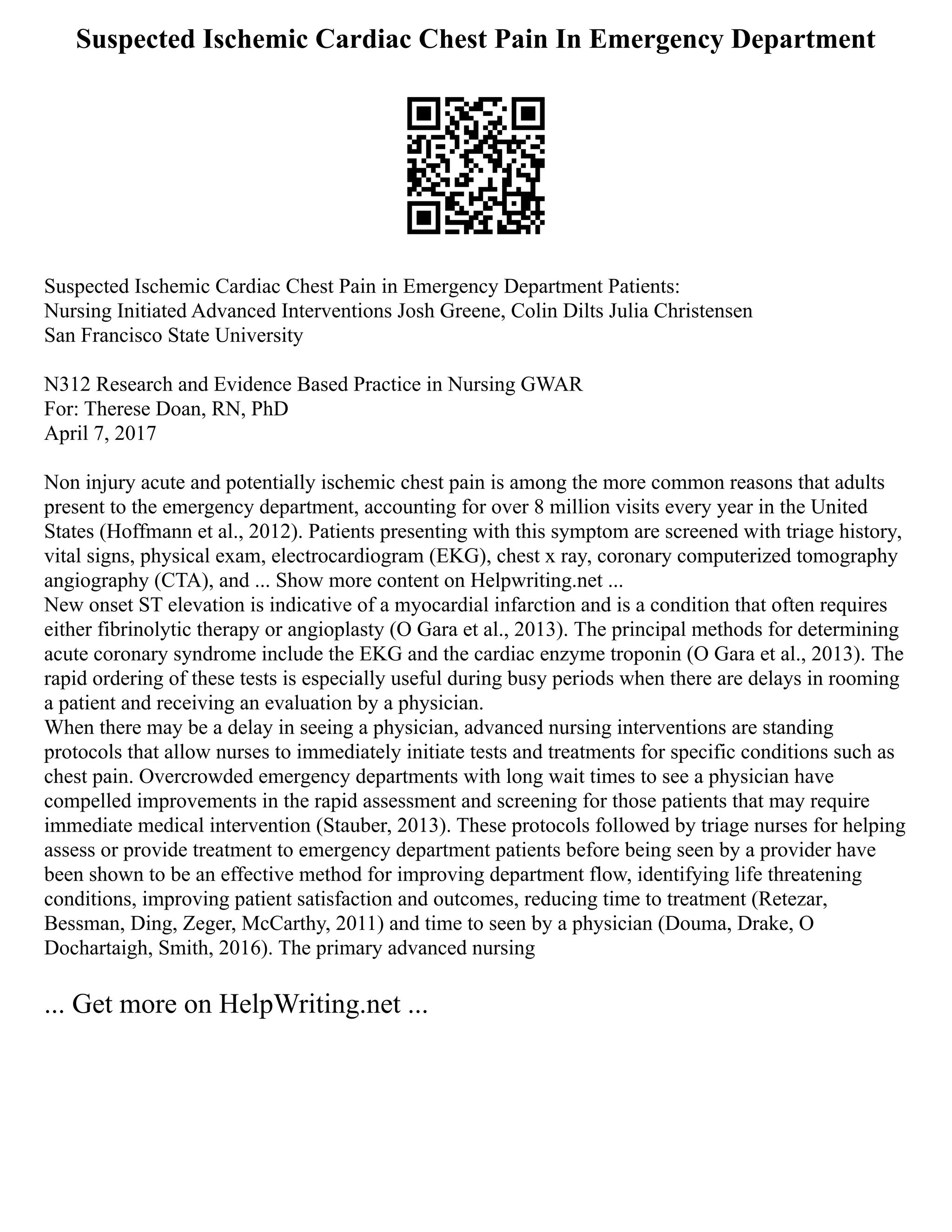 Suspected Ischemic Cardiac Chest Pain In Emergency Department
Suspected Ischemic Cardiac Chest Pain in Emergency Department Patients:
Nursing Initiated Advanced Interventions Josh Greene, Colin Dilts Julia Christensen
San Francisco State University
N312 Research and Evidence Based Practice in Nursing GWAR
For: Therese Doan, RN, PhD
April 7, 2017
Non injury acute and potentially ischemic chest pain is among the more common reasons that adults
present to the emergency department, accounting for over 8 million visits every year in the United
States (Hoffmann et al., 2012). Patients presenting with this symptom are screened with triage history,
vital signs, physical exam, electrocardiogram (EKG), chest x ray, coronary computerized tomography
angiography (CTA), and ... Show more content on Helpwriting.net ...
New onset ST elevation is indicative of a myocardial infarction and is a condition that often requires
either fibrinolytic therapy or angioplasty (O Gara et al., 2013). The principal methods for determining
acute coronary syndrome include the EKG and the cardiac enzyme troponin (O Gara et al., 2013). The
rapid ordering of these tests is especially useful during busy periods when there are delays in rooming
a patient and receiving an evaluation by a physician.
When there may be a delay in seeing a physician, advanced nursing interventions are standing
protocols that allow nurses to immediately initiate tests and treatments for specific conditions such as
chest pain. Overcrowded emergency departments with long wait times to see a physician have
compelled improvements in the rapid assessment and screening for those patients that may require
immediate medical intervention (Stauber, 2013). These protocols followed by triage nurses for helping
assess or provide treatment to emergency department patients before being seen by a provider have
been shown to be an effective method for improving department flow, identifying life threatening
conditions, improving patient satisfaction and outcomes, reducing time to treatment (Retezar,
Bessman, Ding, Zeger, McCarthy, 2011) and time to seen by a physician (Douma, Drake, O
Dochartaigh, Smith, 2016). The primary advanced nursing
... Get more on HelpWriting.net ...
 