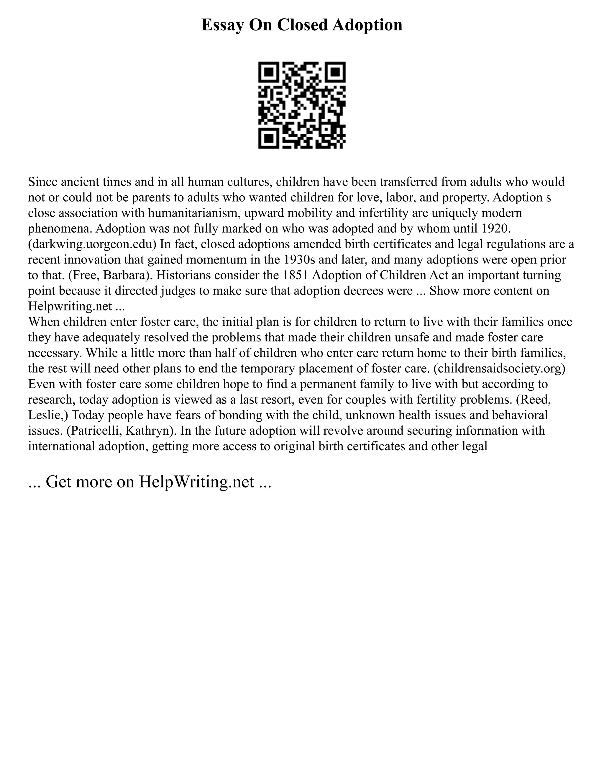 Essay On Closed Adoption
Since ancient times and in all human cultures, children have been transferred from adults who would
not or could not be parents to adults who wanted children for love, labor, and property. Adoption s
close association with humanitarianism, upward mobility and infertility are uniquely modern
phenomena. Adoption was not fully marked on who was adopted and by whom until 1920.
(darkwing.uorgeon.edu) In fact, closed adoptions amended birth certificates and legal regulations are a
recent innovation that gained momentum in the 1930s and later, and many adoptions were open prior
to that. (Free, Barbara). Historians consider the 1851 Adoption of Children Act an important turning
point because it directed judges to make sure that adoption decrees were ... Show more content on
Helpwriting.net ...
When children enter foster care, the initial plan is for children to return to live with their families once
they have adequately resolved the problems that made their children unsafe and made foster care
necessary. While a little more than half of children who enter care return home to their birth families,
the rest will need other plans to end the temporary placement of foster care. (childrensaidsociety.org)
Even with foster care some children hope to find a permanent family to live with but according to
research, today adoption is viewed as a last resort, even for couples with fertility problems. (Reed,
Leslie,) Today people have fears of bonding with the child, unknown health issues and behavioral
issues. (Patricelli, Kathryn). In the future adoption will revolve around securing information with
international adoption, getting more access to original birth certificates and other legal
... Get more on HelpWriting.net ...
 