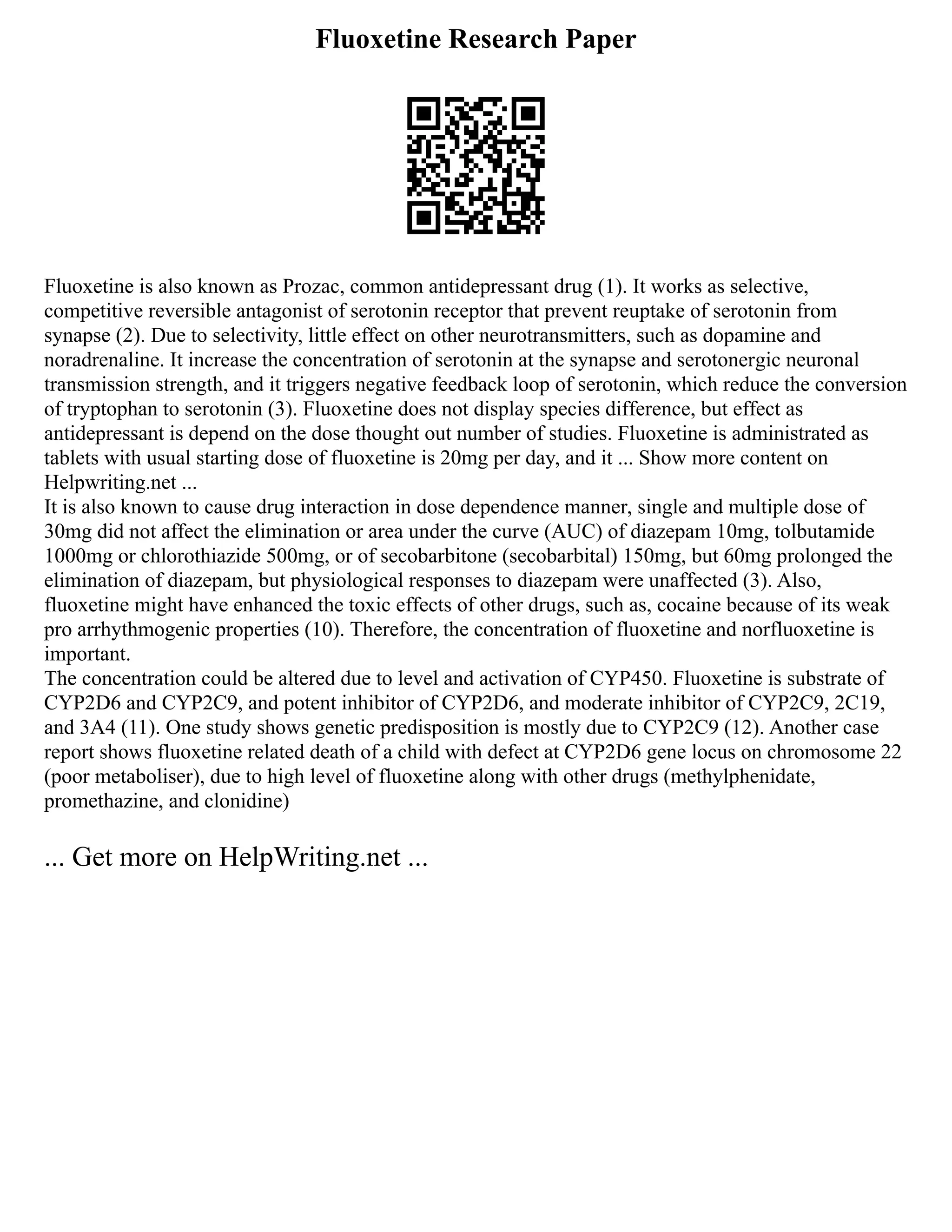 Fluoxetine Research Paper
Fluoxetine is also known as Prozac, common antidepressant drug (1). It works as selective,
competitive reversible antagonist of serotonin receptor that prevent reuptake of serotonin from
synapse (2). Due to selectivity, little effect on other neurotransmitters, such as dopamine and
noradrenaline. It increase the concentration of serotonin at the synapse and serotonergic neuronal
transmission strength, and it triggers negative feedback loop of serotonin, which reduce the conversion
of tryptophan to serotonin (3). Fluoxetine does not display species difference, but effect as
antidepressant is depend on the dose thought out number of studies. Fluoxetine is administrated as
tablets with usual starting dose of fluoxetine is 20mg per day, and it ... Show more content on
Helpwriting.net ...
It is also known to cause drug interaction in dose dependence manner, single and multiple dose of
30mg did not affect the elimination or area under the curve (AUC) of diazepam 10mg, tolbutamide
1000mg or chlorothiazide 500mg, or of secobarbitone (secobarbital) 150mg, but 60mg prolonged the
elimination of diazepam, but physiological responses to diazepam were unaffected (3). Also,
fluoxetine might have enhanced the toxic effects of other drugs, such as, cocaine because of its weak
pro arrhythmogenic properties (10). Therefore, the concentration of fluoxetine and norfluoxetine is
important.
The concentration could be altered due to level and activation of CYP450. Fluoxetine is substrate of
CYP2D6 and CYP2C9, and potent inhibitor of CYP2D6, and moderate inhibitor of CYP2C9, 2C19,
and 3A4 (11). One study shows genetic predisposition is mostly due to CYP2C9 (12). Another case
report shows fluoxetine related death of a child with defect at CYP2D6 gene locus on chromosome 22
(poor metaboliser), due to high level of fluoxetine along with other drugs (methylphenidate,
promethazine, and clonidine)
... Get more on HelpWriting.net ...
 