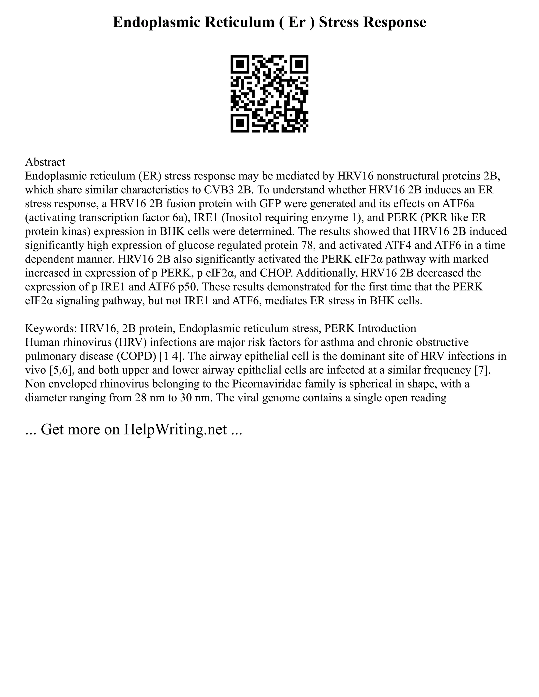 Endoplasmic Reticulum ( Er ) Stress Response
Abstract
Endoplasmic reticulum (ER) stress response may be mediated by HRV16 nonstructural proteins 2B,
which share similar characteristics to CVB3 2B. To understand whether HRV16 2B induces an ER
stress response, a HRV16 2B fusion protein with GFP were generated and its effects on ATF6a
(activating transcription factor 6a), IRE1 (Inositol requiring enzyme 1), and PERK (PKR like ER
protein kinas) expression in BHK cells were determined. The results showed that HRV16 2B induced
significantly high expression of glucose regulated protein 78, and activated ATF4 and ATF6 in a time
dependent manner. HRV16 2B also significantly activated the PERK eIF2α pathway with marked
increased in expression of p PERK, p eIF2α, and CHOP. Additionally, HRV16 2B decreased the
expression of p IRE1 and ATF6 p50. These results demonstrated for the first time that the PERK
eIF2α signaling pathway, but not IRE1 and ATF6, mediates ER stress in BHK cells.
Keywords: HRV16, 2B protein, Endoplasmic reticulum stress, PERK Introduction
Human rhinovirus (HRV) infections are major risk factors for asthma and chronic obstructive
pulmonary disease (COPD) [1 4]. The airway epithelial cell is the dominant site of HRV infections in
vivo [5,6], and both upper and lower airway epithelial cells are infected at a similar frequency [7].
Non enveloped rhinovirus belonging to the Picornaviridae family is spherical in shape, with a
diameter ranging from 28 nm to 30 nm. The viral genome contains a single open reading
... Get more on HelpWriting.net ...
 
