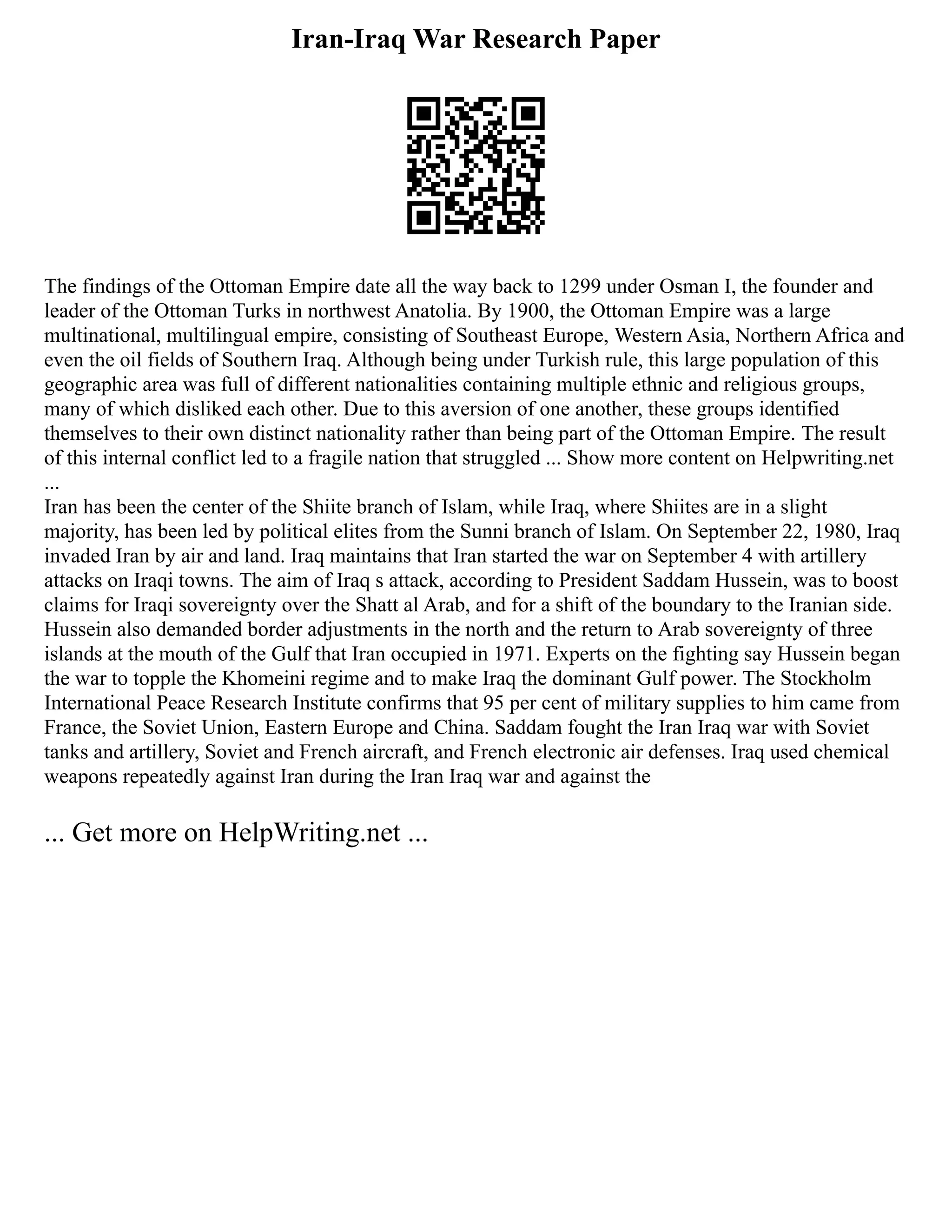 Iran-Iraq War Research Paper
The findings of the Ottoman Empire date all the way back to 1299 under Osman I, the founder and
leader of the Ottoman Turks in northwest Anatolia. By 1900, the Ottoman Empire was a large
multinational, multilingual empire, consisting of Southeast Europe, Western Asia, Northern Africa and
even the oil fields of Southern Iraq. Although being under Turkish rule, this large population of this
geographic area was full of different nationalities containing multiple ethnic and religious groups,
many of which disliked each other. Due to this aversion of one another, these groups identified
themselves to their own distinct nationality rather than being part of the Ottoman Empire. The result
of this internal conflict led to a fragile nation that struggled ... Show more content on Helpwriting.net
...
Iran has been the center of the Shiite branch of Islam, while Iraq, where Shiites are in a slight
majority, has been led by political elites from the Sunni branch of Islam. On September 22, 1980, Iraq
invaded Iran by air and land. Iraq maintains that Iran started the war on September 4 with artillery
attacks on Iraqi towns. The aim of Iraq s attack, according to President Saddam Hussein, was to boost
claims for Iraqi sovereignty over the Shatt al Arab, and for a shift of the boundary to the Iranian side.
Hussein also demanded border adjustments in the north and the return to Arab sovereignty of three
islands at the mouth of the Gulf that Iran occupied in 1971. Experts on the fighting say Hussein began
the war to topple the Khomeini regime and to make Iraq the dominant Gulf power. The Stockholm
International Peace Research Institute confirms that 95 per cent of military supplies to him came from
France, the Soviet Union, Eastern Europe and China. Saddam fought the Iran Iraq war with Soviet
tanks and artillery, Soviet and French aircraft, and French electronic air defenses. Iraq used chemical
weapons repeatedly against Iran during the Iran Iraq war and against the
... Get more on HelpWriting.net ...
 
