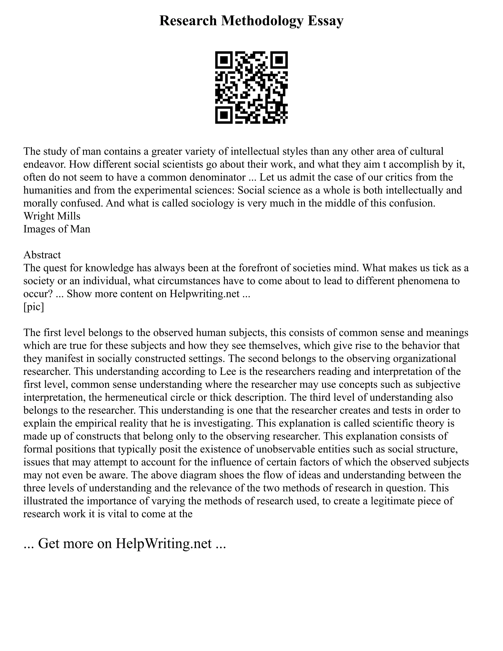 Research Methodology Essay
The study of man contains a greater variety of intellectual styles than any other area of cultural
endeavor. How different social scientists go about their work, and what they aim t accomplish by it,
often do not seem to have a common denominator ... Let us admit the case of our critics from the
humanities and from the experimental sciences: Social science as a whole is both intellectually and
morally confused. And what is called sociology is very much in the middle of this confusion.
Wright Mills
Images of Man
Abstract
The quest for knowledge has always been at the forefront of societies mind. What makes us tick as a
society or an individual, what circumstances have to come about to lead to different phenomena to
occur? ... Show more content on Helpwriting.net ...
[pic]
The first level belongs to the observed human subjects, this consists of common sense and meanings
which are true for these subjects and how they see themselves, which give rise to the behavior that
they manifest in socially constructed settings. The second belongs to the observing organizational
researcher. This understanding according to Lee is the researchers reading and interpretation of the
first level, common sense understanding where the researcher may use concepts such as subjective
interpretation, the hermeneutical circle or thick description. The third level of understanding also
belongs to the researcher. This understanding is one that the researcher creates and tests in order to
explain the empirical reality that he is investigating. This explanation is called scientific theory is
made up of constructs that belong only to the observing researcher. This explanation consists of
formal positions that typically posit the existence of unobservable entities such as social structure,
issues that may attempt to account for the influence of certain factors of which the observed subjects
may not even be aware. The above diagram shoes the flow of ideas and understanding between the
three levels of understanding and the relevance of the two methods of research in question. This
illustrated the importance of varying the methods of research used, to create a legitimate piece of
research work it is vital to come at the
... Get more on HelpWriting.net ...
 