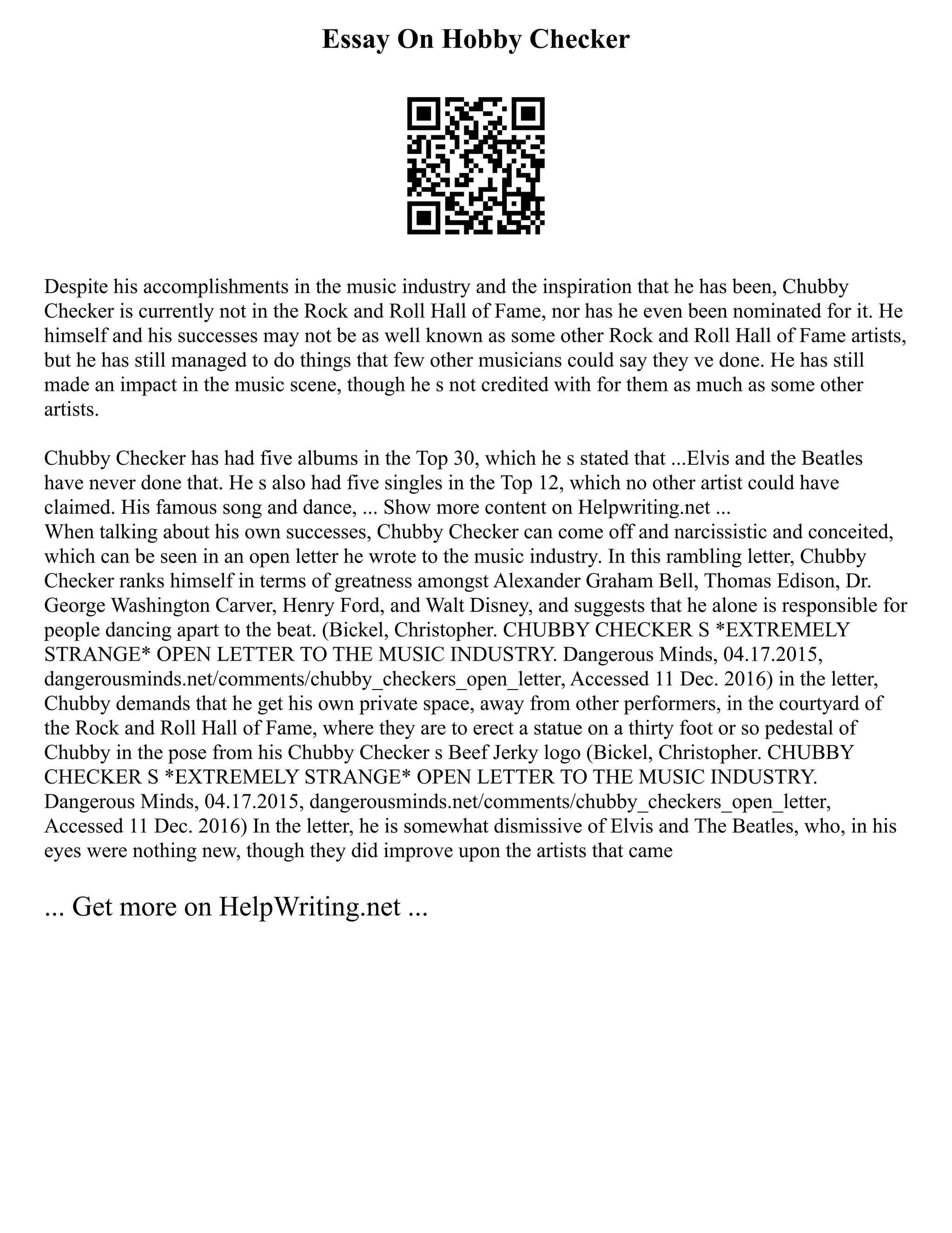 Essay On Hobby Checker
Despite his accomplishments in the music industry and the inspiration that he has been, Chubby
Checker is currently not in the Rock and Roll Hall of Fame, nor has he even been nominated for it. He
himself and his successes may not be as well known as some other Rock and Roll Hall of Fame artists,
but he has still managed to do things that few other musicians could say they ve done. He has still
made an impact in the music scene, though he s not credited with for them as much as some other
artists.
Chubby Checker has had five albums in the Top 30, which he s stated that ...Elvis and the Beatles
have never done that. He s also had five singles in the Top 12, which no other artist could have
claimed. His famous song and dance, ... Show more content on Helpwriting.net ...
When talking about his own successes, Chubby Checker can come off and narcissistic and conceited,
which can be seen in an open letter he wrote to the music industry. In this rambling letter, Chubby
Checker ranks himself in terms of greatness amongst Alexander Graham Bell, Thomas Edison, Dr.
George Washington Carver, Henry Ford, and Walt Disney, and suggests that he alone is responsible for
people dancing apart to the beat. (Bickel, Christopher. CHUBBY CHECKER S *EXTREMELY
STRANGE* OPEN LETTER TO THE MUSIC INDUSTRY. Dangerous Minds, 04.17.2015,
dangerousminds.net/comments/chubby_checkers_open_letter, Accessed 11 Dec. 2016) in the letter,
Chubby demands that he get his own private space, away from other performers, in the courtyard of
the Rock and Roll Hall of Fame, where they are to erect a statue on a thirty foot or so pedestal of
Chubby in the pose from his Chubby Checker s Beef Jerky logo (Bickel, Christopher. CHUBBY
CHECKER S *EXTREMELY STRANGE* OPEN LETTER TO THE MUSIC INDUSTRY.
Dangerous Minds, 04.17.2015, dangerousminds.net/comments/chubby_checkers_open_letter,
Accessed 11 Dec. 2016) In the letter, he is somewhat dismissive of Elvis and The Beatles, who, in his
eyes were nothing new, though they did improve upon the artists that came
... Get more on HelpWriting.net ...
 