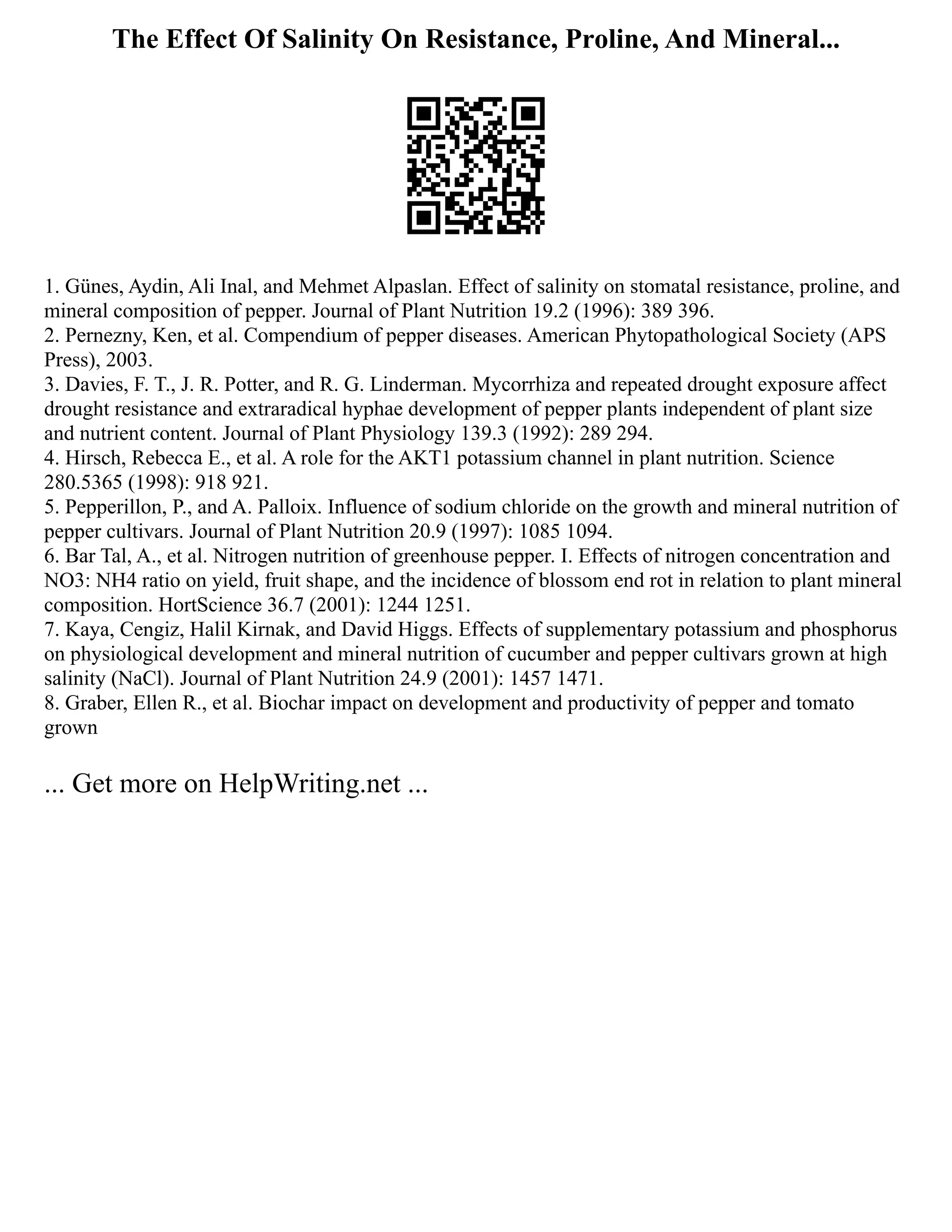 The Effect Of Salinity On Resistance, Proline, And Mineral...
1. Günes, Aydin, Ali Inal, and Mehmet Alpaslan. Effect of salinity on stomatal resistance, proline, and
mineral composition of pepper. Journal of Plant Nutrition 19.2 (1996): 389 396.
2. Pernezny, Ken, et al. Compendium of pepper diseases. American Phytopathological Society (APS
Press), 2003.
3. Davies, F. T., J. R. Potter, and R. G. Linderman. Mycorrhiza and repeated drought exposure affect
drought resistance and extraradical hyphae development of pepper plants independent of plant size
and nutrient content. Journal of Plant Physiology 139.3 (1992): 289 294.
4. Hirsch, Rebecca E., et al. A role for the AKT1 potassium channel in plant nutrition. Science
280.5365 (1998): 918 921.
5. Pepperillon, P., and A. Palloix. Influence of sodium chloride on the growth and mineral nutrition of
pepper cultivars. Journal of Plant Nutrition 20.9 (1997): 1085 1094.
6. Bar Tal, A., et al. Nitrogen nutrition of greenhouse pepper. I. Effects of nitrogen concentration and
NO3: NH4 ratio on yield, fruit shape, and the incidence of blossom end rot in relation to plant mineral
composition. HortScience 36.7 (2001): 1244 1251.
7. Kaya, Cengiz, Halil Kirnak, and David Higgs. Effects of supplementary potassium and phosphorus
on physiological development and mineral nutrition of cucumber and pepper cultivars grown at high
salinity (NaCl). Journal of Plant Nutrition 24.9 (2001): 1457 1471.
8. Graber, Ellen R., et al. Biochar impact on development and productivity of pepper and tomato
grown
... Get more on HelpWriting.net ...
 