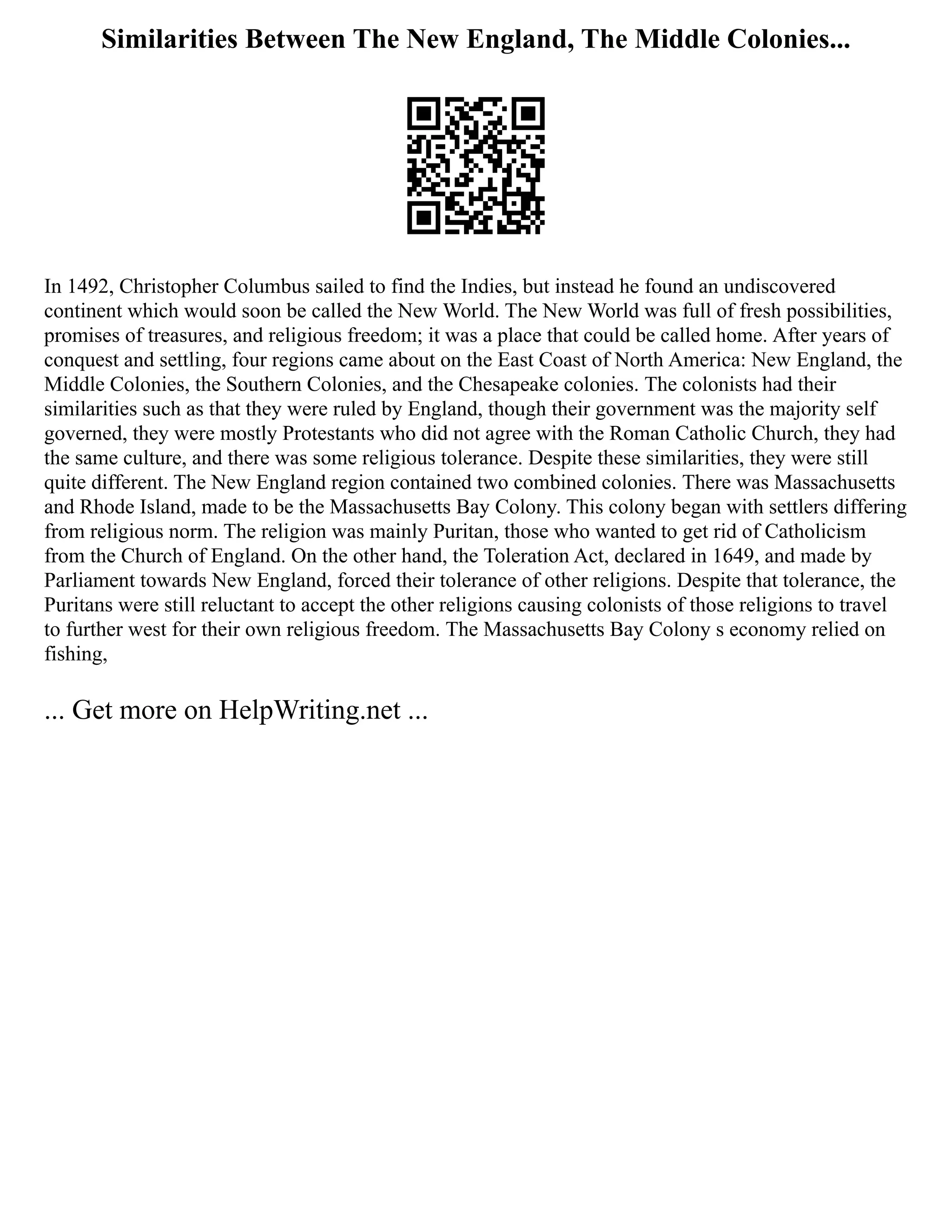 Similarities Between The New England, The Middle Colonies...
In 1492, Christopher Columbus sailed to find the Indies, but instead he found an undiscovered
continent which would soon be called the New World. The New World was full of fresh possibilities,
promises of treasures, and religious freedom; it was a place that could be called home. After years of
conquest and settling, four regions came about on the East Coast of North America: New England, the
Middle Colonies, the Southern Colonies, and the Chesapeake colonies. The colonists had their
similarities such as that they were ruled by England, though their government was the majority self
governed, they were mostly Protestants who did not agree with the Roman Catholic Church, they had
the same culture, and there was some religious tolerance. Despite these similarities, they were still
quite different. The New England region contained two combined colonies. There was Massachusetts
and Rhode Island, made to be the Massachusetts Bay Colony. This colony began with settlers differing
from religious norm. The religion was mainly Puritan, those who wanted to get rid of Catholicism
from the Church of England. On the other hand, the Toleration Act, declared in 1649, and made by
Parliament towards New England, forced their tolerance of other religions. Despite that tolerance, the
Puritans were still reluctant to accept the other religions causing colonists of those religions to travel
to further west for their own religious freedom. The Massachusetts Bay Colony s economy relied on
fishing,
... Get more on HelpWriting.net ...
 