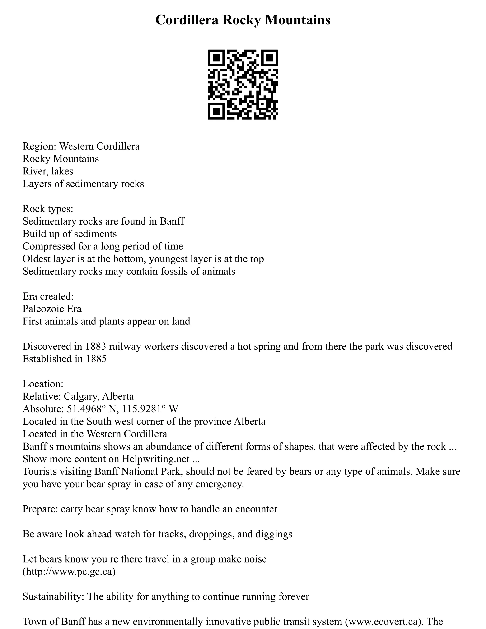 Cordillera Rocky Mountains
Region: Western Cordillera
Rocky Mountains
River, lakes
Layers of sedimentary rocks
Rock types:
Sedimentary rocks are found in Banff
Build up of sediments
Compressed for a long period of time
Oldest layer is at the bottom, youngest layer is at the top
Sedimentary rocks may contain fossils of animals
Era created:
Paleozoic Era
First animals and plants appear on land
Discovered in 1883 railway workers discovered a hot spring and from there the park was discovered
Established in 1885
Location:
Relative: Calgary, Alberta
Absolute: 51.4968° N, 115.9281° W
Located in the South west corner of the province Alberta
Located in the Western Cordillera
Banff s mountains shows an abundance of different forms of shapes, that were affected by the rock ...
Show more content on Helpwriting.net ...
Tourists visiting Banff National Park, should not be feared by bears or any type of animals. Make sure
you have your bear spray in case of any emergency.
Prepare: carry bear spray know how to handle an encounter
Be aware look ahead watch for tracks, droppings, and diggings
Let bears know you re there travel in a group make noise
(http://www.pc.gc.ca)
Sustainability: The ability for anything to continue running forever
Town of Banff has a new environmentally innovative public transit system (www.ecovert.ca). The
 