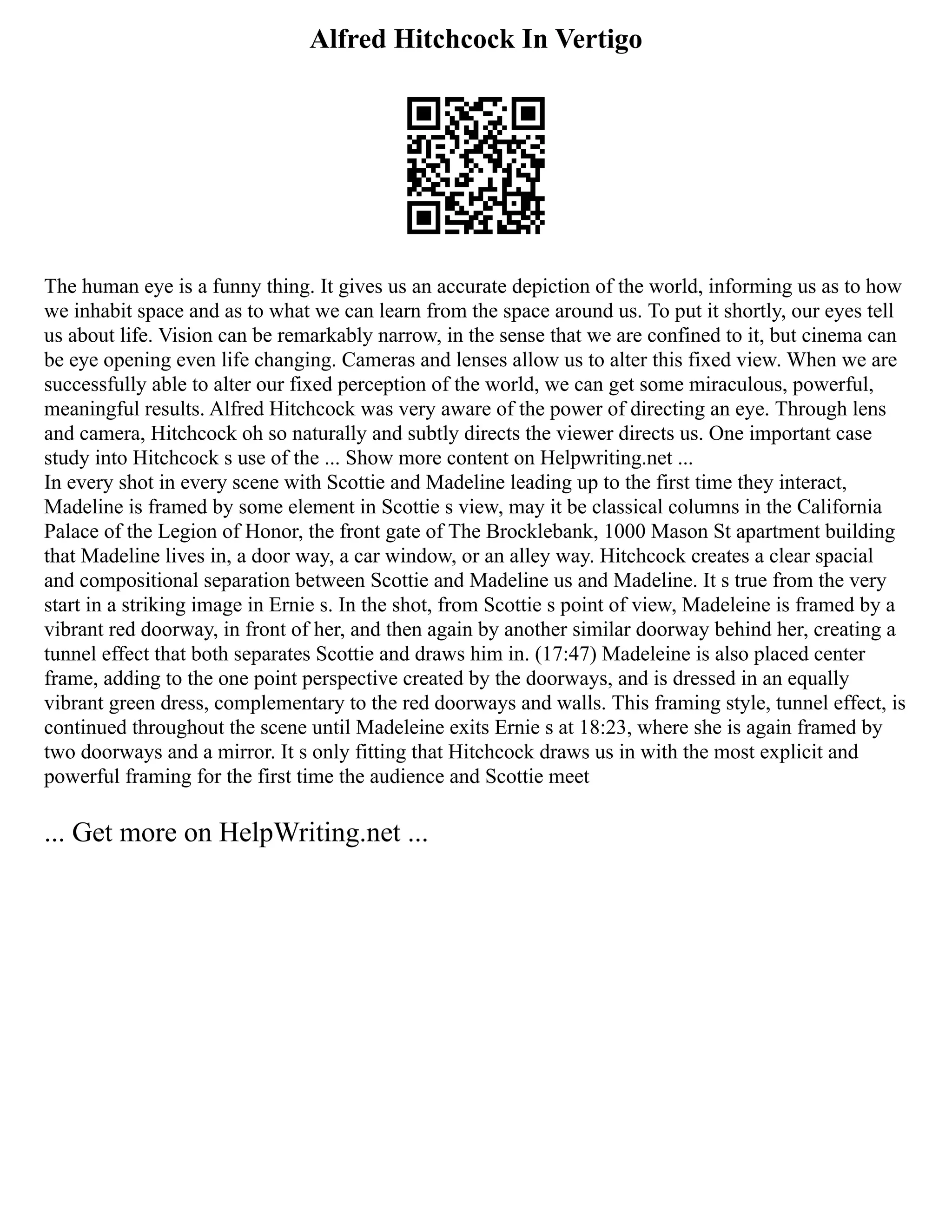 Alfred Hitchcock In Vertigo
The human eye is a funny thing. It gives us an accurate depiction of the world, informing us as to how
we inhabit space and as to what we can learn from the space around us. To put it shortly, our eyes tell
us about life. Vision can be remarkably narrow, in the sense that we are confined to it, but cinema can
be eye opening even life changing. Cameras and lenses allow us to alter this fixed view. When we are
successfully able to alter our fixed perception of the world, we can get some miraculous, powerful,
meaningful results. Alfred Hitchcock was very aware of the power of directing an eye. Through lens
and camera, Hitchcock oh so naturally and subtly directs the viewer directs us. One important case
study into Hitchcock s use of the ... Show more content on Helpwriting.net ...
In every shot in every scene with Scottie and Madeline leading up to the first time they interact,
Madeline is framed by some element in Scottie s view, may it be classical columns in the California
Palace of the Legion of Honor, the front gate of The Brocklebank, 1000 Mason St apartment building
that Madeline lives in, a door way, a car window, or an alley way. Hitchcock creates a clear spacial
and compositional separation between Scottie and Madeline us and Madeline. It s true from the very
start in a striking image in Ernie s. In the shot, from Scottie s point of view, Madeleine is framed by a
vibrant red doorway, in front of her, and then again by another similar doorway behind her, creating a
tunnel effect that both separates Scottie and draws him in. (17:47) Madeleine is also placed center
frame, adding to the one point perspective created by the doorways, and is dressed in an equally
vibrant green dress, complementary to the red doorways and walls. This framing style, tunnel effect, is
continued throughout the scene until Madeleine exits Ernie s at 18:23, where she is again framed by
two doorways and a mirror. It s only fitting that Hitchcock draws us in with the most explicit and
powerful framing for the first time the audience and Scottie meet
... Get more on HelpWriting.net ...
 