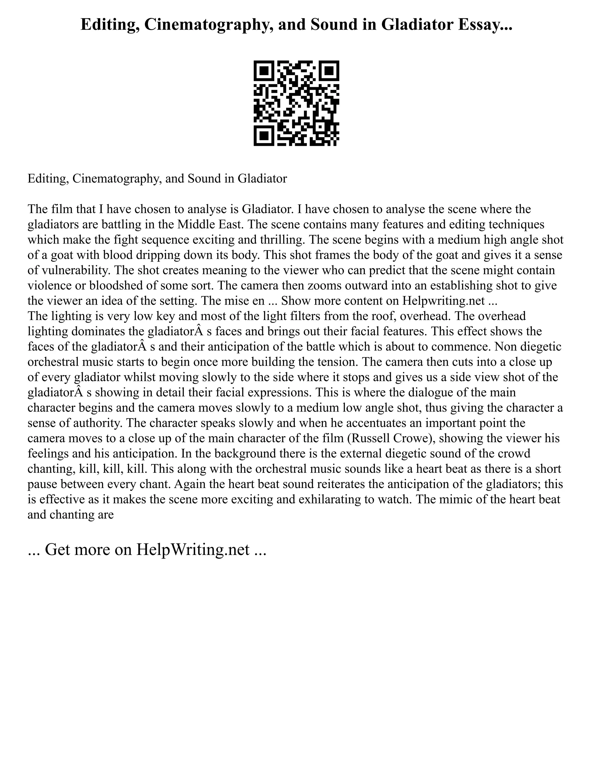 Editing, Cinematography, and Sound in Gladiator Essay...
Editing, Cinematography, and Sound in Gladiator
The film that I have chosen to analyse is Gladiator. I have chosen to analyse the scene where the
gladiators are battling in the Middle East. The scene contains many features and editing techniques
which make the fight sequence exciting and thrilling. The scene begins with a medium high angle shot
of a goat with blood dripping down its body. This shot frames the body of the goat and gives it a sense
of vulnerability. The shot creates meaning to the viewer who can predict that the scene might contain
violence or bloodshed of some sort. The camera then zooms outward into an establishing shot to give
the viewer an idea of the setting. The mise en ... Show more content on Helpwriting.net ...
The lighting is very low key and most of the light filters from the roof, overhead. The overhead
lighting dominates the gladiatorÂ s faces and brings out their facial features. This effect shows the
faces of the gladiatorÂ s and their anticipation of the battle which is about to commence. Non diegetic
orchestral music starts to begin once more building the tension. The camera then cuts into a close up
of every gladiator whilst moving slowly to the side where it stops and gives us a side view shot of the
gladiatorÂ s showing in detail their facial expressions. This is where the dialogue of the main
character begins and the camera moves slowly to a medium low angle shot, thus giving the character a
sense of authority. The character speaks slowly and when he accentuates an important point the
camera moves to a close up of the main character of the film (Russell Crowe), showing the viewer his
feelings and his anticipation. In the background there is the external diegetic sound of the crowd
chanting, kill, kill, kill. This along with the orchestral music sounds like a heart beat as there is a short
pause between every chant. Again the heart beat sound reiterates the anticipation of the gladiators; this
is effective as it makes the scene more exciting and exhilarating to watch. The mimic of the heart beat
and chanting are
... Get more on HelpWriting.net ...
 
