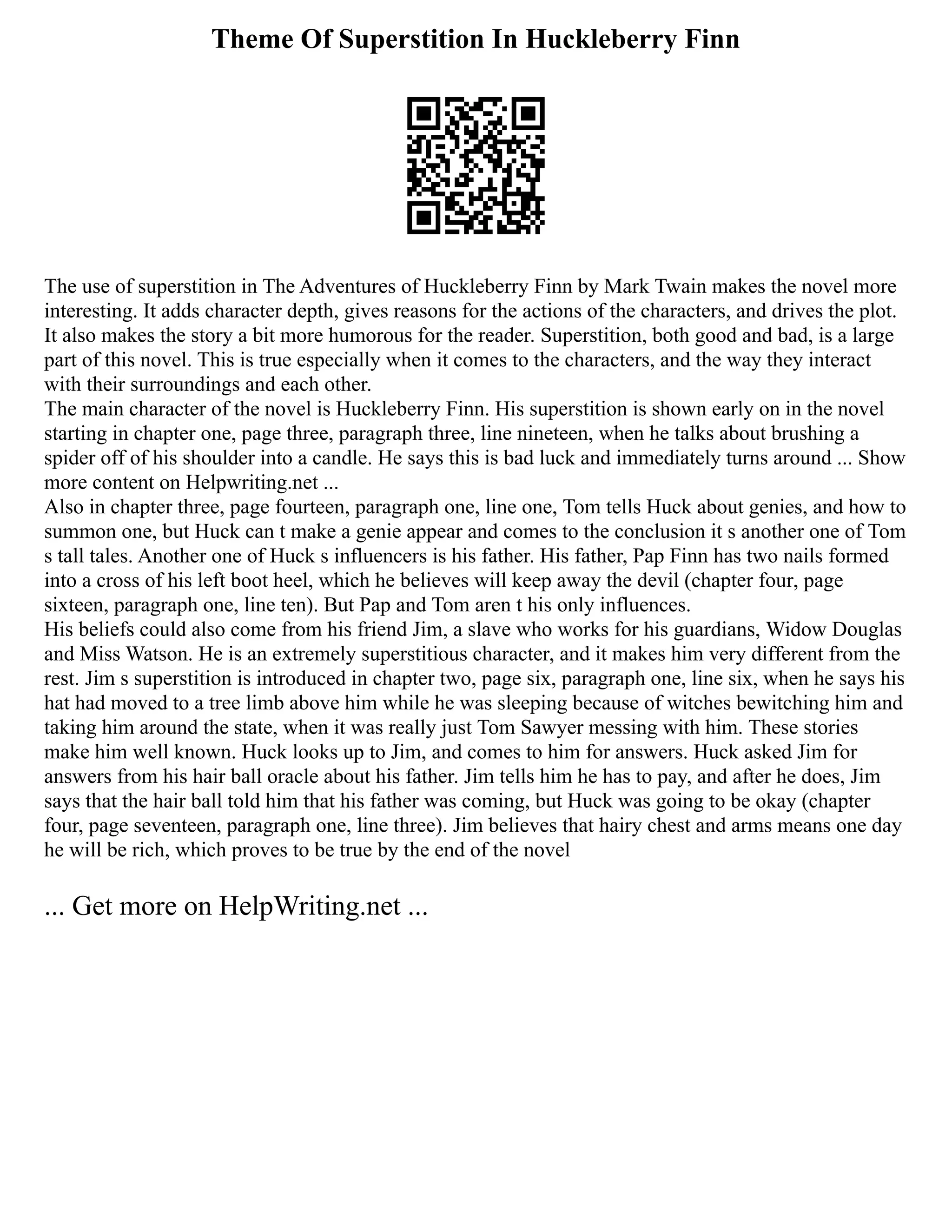 Theme Of Superstition In Huckleberry Finn
The use of superstition in The Adventures of Huckleberry Finn by Mark Twain makes the novel more
interesting. It adds character depth, gives reasons for the actions of the characters, and drives the plot.
It also makes the story a bit more humorous for the reader. Superstition, both good and bad, is a large
part of this novel. This is true especially when it comes to the characters, and the way they interact
with their surroundings and each other.
The main character of the novel is Huckleberry Finn. His superstition is shown early on in the novel
starting in chapter one, page three, paragraph three, line nineteen, when he talks about brushing a
spider off of his shoulder into a candle. He says this is bad luck and immediately turns around ... Show
more content on Helpwriting.net ...
Also in chapter three, page fourteen, paragraph one, line one, Tom tells Huck about genies, and how to
summon one, but Huck can t make a genie appear and comes to the conclusion it s another one of Tom
s tall tales. Another one of Huck s influencers is his father. His father, Pap Finn has two nails formed
into a cross of his left boot heel, which he believes will keep away the devil (chapter four, page
sixteen, paragraph one, line ten). But Pap and Tom aren t his only influences.
His beliefs could also come from his friend Jim, a slave who works for his guardians, Widow Douglas
and Miss Watson. He is an extremely superstitious character, and it makes him very different from the
rest. Jim s superstition is introduced in chapter two, page six, paragraph one, line six, when he says his
hat had moved to a tree limb above him while he was sleeping because of witches bewitching him and
taking him around the state, when it was really just Tom Sawyer messing with him. These stories
make him well known. Huck looks up to Jim, and comes to him for answers. Huck asked Jim for
answers from his hair ball oracle about his father. Jim tells him he has to pay, and after he does, Jim
says that the hair ball told him that his father was coming, but Huck was going to be okay (chapter
four, page seventeen, paragraph one, line three). Jim believes that hairy chest and arms means one day
he will be rich, which proves to be true by the end of the novel
... Get more on HelpWriting.net ...
 