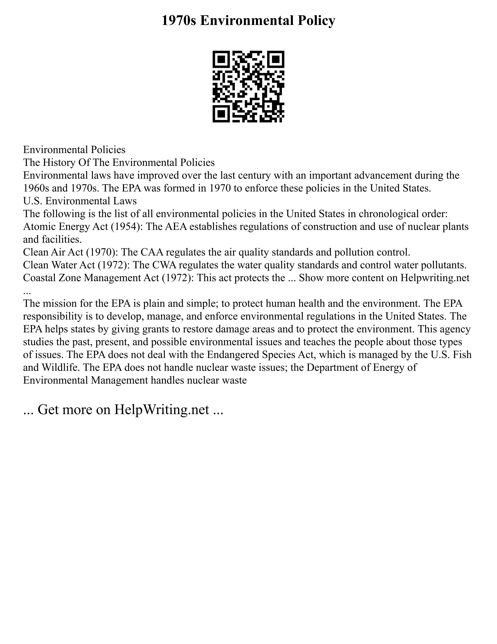 1970s Environmental Policy
Environmental Policies
The History Of The Environmental Policies
Environmental laws have improved over the last century with an important advancement during the
1960s and 1970s. The EPA was formed in 1970 to enforce these policies in the United States.
U.S. Environmental Laws
The following is the list of all environmental policies in the United States in chronological order:
Atomic Energy Act (1954): The AEA establishes regulations of construction and use of nuclear plants
and facilities.
Clean Air Act (1970): The CAA regulates the air quality standards and pollution control.
Clean Water Act (1972): The CWA regulates the water quality standards and control water pollutants.
Coastal Zone Management Act (1972): This act protects the ... Show more content on Helpwriting.net
...
The mission for the EPA is plain and simple; to protect human health and the environment. The EPA
responsibility is to develop, manage, and enforce environmental regulations in the United States. The
EPA helps states by giving grants to restore damage areas and to protect the environment. This agency
studies the past, present, and possible environmental issues and teaches the people about those types
of issues. The EPA does not deal with the Endangered Species Act, which is managed by the U.S. Fish
and Wildlife. The EPA does not handle nuclear waste issues; the Department of Energy of
Environmental Management handles nuclear waste
... Get more on HelpWriting.net ...
 