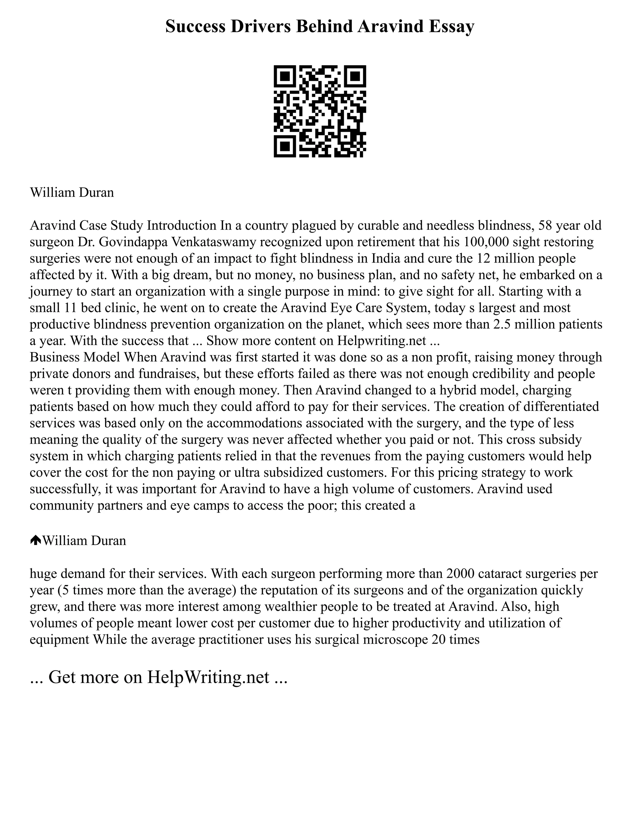Success Drivers Behind Aravind Essay
William Duran
Aravind Case Study Introduction In a country plagued by curable and needless blindness, 58 year old
surgeon Dr. Govindappa Venkataswamy recognized upon retirement that his 100,000 sight restoring
surgeries were not enough of an impact to fight blindness in India and cure the 12 million people
affected by it. With a big dream, but no money, no business plan, and no safety net, he embarked on a
journey to start an organization with a single purpose in mind: to give sight for all. Starting with a
small 11 bed clinic, he went on to create the Aravind Eye Care System, today s largest and most
productive blindness prevention organization on the planet, which sees more than 2.5 million patients
a year. With the success that ... Show more content on Helpwriting.net ...
Business Model When Aravind was first started it was done so as a non profit, raising money through
private donors and fundraises, but these efforts failed as there was not enough credibility and people
weren t providing them with enough money. Then Aravind changed to a hybrid model, charging
patients based on how much they could afford to pay for their services. The creation of differentiated
services was based only on the accommodations associated with the surgery, and the type of less
meaning the quality of the surgery was never affected whether you paid or not. This cross subsidy
system in which charging patients relied in that the revenues from the paying customers would help
cover the cost for the non paying or ultra subsidized customers. For this pricing strategy to work
successfully, it was important for Aravind to have a high volume of customers. Aravind used
community partners and eye camps to access the poor; this created a
William Duran
huge demand for their services. With each surgeon performing more than 2000 cataract surgeries per
year (5 times more than the average) the reputation of its surgeons and of the organization quickly
grew, and there was more interest among wealthier people to be treated at Aravind. Also, high
volumes of people meant lower cost per customer due to higher productivity and utilization of
equipment While the average practitioner uses his surgical microscope 20 times
... Get more on HelpWriting.net ...
 