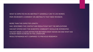 WHAT IS EXPECTED IN AN ABSTRACT? GENERALLY 200 TO 250 WORDS
PEER-REVIEWER’S COMMENT ON ABSTRACTS THAT NEED REVISION
MORE THAN THE EXPECTED LENGTH.
HAS DESCRIBED THE CONTEXT AND RESULTS BUT NOT THE IMPLICATIONS.
HAS NOT STATED WHY THE SCIENTIFIC COMMUNITY SHOULD BE INTERESTED
HAS NOT MADE A CLEAR DISTINCTION BETWEEN WHAT HE/SHE DID AND WHAT HAS
ALREADY BEEN ACHIEVED IN THE LITERATURE
RESULTS/FINDINGS NOT COMPARED TO PREVIOUS RESEARCH
 