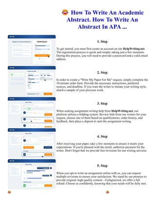 😂How To Write An Academic
Abstract. How To Write An
Abstract In APA ...
1. Step
To get started, you must first create an account on site HelpWriting.net.
The registration process is quick and simple, taking just a few moments.
During this process, you will need to provide a password and a valid email
address.
2. Step
In order to create a "Write My Paper For Me" request, simply complete the
10-minute order form. Provide the necessary instructions, preferred
sources, and deadline. If you want the writer to imitate your writing style,
attach a sample of your previous work.
3. Step
When seeking assignment writing help from HelpWriting.net, our
platform utilizes a bidding system. Review bids from our writers for your
request, choose one of them based on qualifications, order history, and
feedback, then place a deposit to start the assignment writing.
4. Step
After receiving your paper, take a few moments to ensure it meets your
expectations. If you're pleased with the result, authorize payment for the
writer. Don't forget that we provide free revisions for our writing services.
5. Step
When you opt to write an assignment online with us, you can request
multiple revisions to ensure your satisfaction. We stand by our promise to
provide original, high-quality content - if plagiarized, we offer a full
refund. Choose us confidently, knowing that your needs will be fully met.
😂How To Write An Academic Abstract. How To Write An Abstract In APA ... 😂How To Write An Academic
Abstract. How To Write An Abstract In APA ...
 