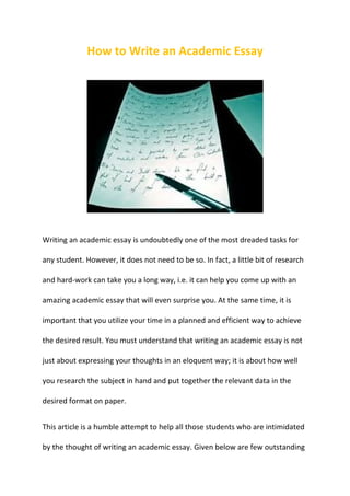 How to Write an Academic Essay




Writing an academic essay is undoubtedly one of the most dreaded tasks for

any student. However, it does not need to be so. In fact, a little bit of research

and hard-work can take you a long way, i.e. it can help you come up with an

amazing academic essay that will even surprise you. At the same time, it is

important that you utilize your time in a planned and efficient way to achieve

the desired result. You must understand that writing an academic essay is not

just about expressing your thoughts in an eloquent way; it is about how well

you research the subject in hand and put together the relevant data in the

desired format on paper.


This article is a humble attempt to help all those students who are intimidated

by the thought of writing an academic essay. Given below are few outstanding
 