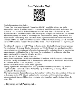 Data Tabulation Model
Detailed description of the duties:
Clinical Data Interchange Standards Consortium (CDISC), a multidisciplinary non profit
organization, who has developed standards to support the acquisition, exchange, submission, and
archival of clinical research data and metadata. Metadata is the data of the data entered. This
includes data about the individual who made the entry or a change in the clinical data, the date and
time of entry/change and details of the changes that have been made. Among the standards, two
important ones are the Study Data Tabulation Model Implementation Guide for Human Clinical
Trials (SDTMIG) and the Clinical Data AcquisitionStandards Harmonization (CDASH) standards.
The SDTMIG standard describes the details of the model ... Show more content on Helpwriting.net
...
The edit check programs in the DVP help in cleaning up the data by identifying the discrepancies.
The beneficiary will develop Blinded data transfer and Blinded data review specifications, which
are security measures to safeguard information in computer files against accidental or unauthorized
access, damage, modification, bias or disclosure. The beneficiary will facilitate the blind data
review meeting which covers the following activities:
review the analysis sets and update if necessary
review Protocol definition classification definitions in Statistical analysis plan and finalize these
definitions classify the identified PDs as major or minor with respect to the different analysis sets
like Intent to Treat (ITT) and Per protocol (PP) sets.
perform verification of stratification data if applicable
identify unpredictable data irregularities to be queried before DB Lock determine any potential
adaptations of the Statistical Analysis Plan (SAP), e.g. in the handling of missing data or
unpredictable data irregularities
After a proper quality check and assurance, the beneficiary will run final data validation. If there are
no discrepancies, the SAS datasets are finalized in consultation with the statistician. All data
management activities should have been completed prior to database lock by the beneficiary. To
ensure this,
... Get more on HelpWriting.net ...
 
