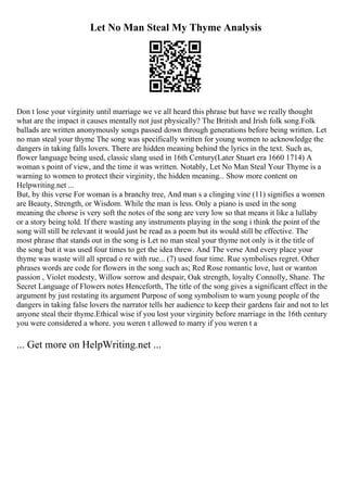 Let No Man Steal My Thyme Analysis
Don t lose your virginity until marriage we ve all heard this phrase but have we really thought
what are the impact it causes mentally not just physically? The British and Irish folk song.Folk
ballads are written anonymously songs passed down through generations before being written. Let
no man steal your thyme The song was specifically written for young women to acknowledge the
dangers in taking falls lovers. There are hidden meaning behind the lyrics in the text. Such as,
flower language being used, classic slang used in 16th Century(Later Stuart era 1660 1714) A
woman s point of view, and the time it was written. Notably, Let No Man Steal Your Thyme is a
warning to women to protect their virginity, the hidden meaning... Show more content on
Helpwriting.net ...
But, by this verse For woman is a branchy tree, And man s a clinging vine (11) signifies a women
are Beauty, Strength, or Wisdom. While the man is less. Only a piano is used in the song
meaning the chorse is very soft the notes of the song are very low so that means it like a lullaby
or a story being told. If there wasting any instruments playing in the song i think the point of the
song will still be relevant it would just be read as a poem but its would still be effective. The
most phrase that stands out in the song is Let no man steal your thyme not only is it the title of
the song but it was used four times to get the idea threw. And The verse And every place your
thyme was waste will all spread o re with rue... (7) used four time. Rue symbolises regret. Other
phrases words are code for flowers in the song such as; Red Rose romantic love, lust or wanton
passion , Violet modesty, Willow sorrow and despair, Oak strength, loyalty Connolly, Shane. The
Secret Language of Flowers notes Henceforth, The title of the song gives a significant effect in the
argument by just restating its argument Purpose of song symbolism to warn young people of the
dangers in taking false lovers the narrator tells her audience to keep their gardens fair and not to let
anyone steal their thyme.Ethical wise if you lost your virginity before marriage in the 16th century
you were considered a whore. you weren t allowed to marry if you weren t a
... Get more on HelpWriting.net ...
 